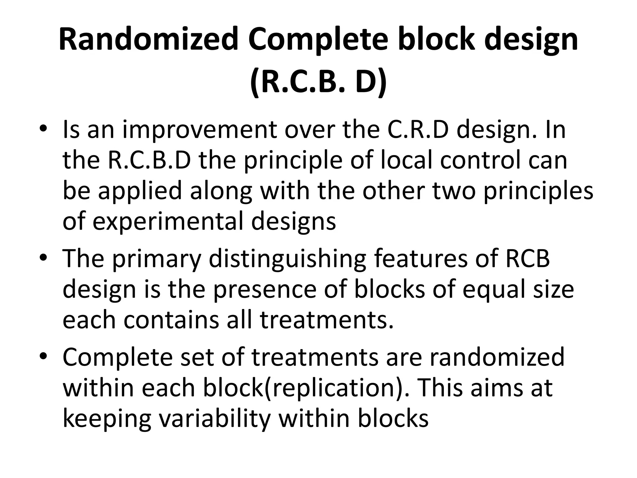 Randomized Complete block design
(R.C.B. D)
• Is an improvement over the C.R.D design. In
the R.C.B.D the principle of local control can
be applied along with the other two principles
of experimental designs
• The primary distinguishing features of RCB
design is the presence of blocks of equal size
each contains all treatments.
• Complete set of treatments are randomized
within each block(replication). This aims at
keeping variability within blocks
 