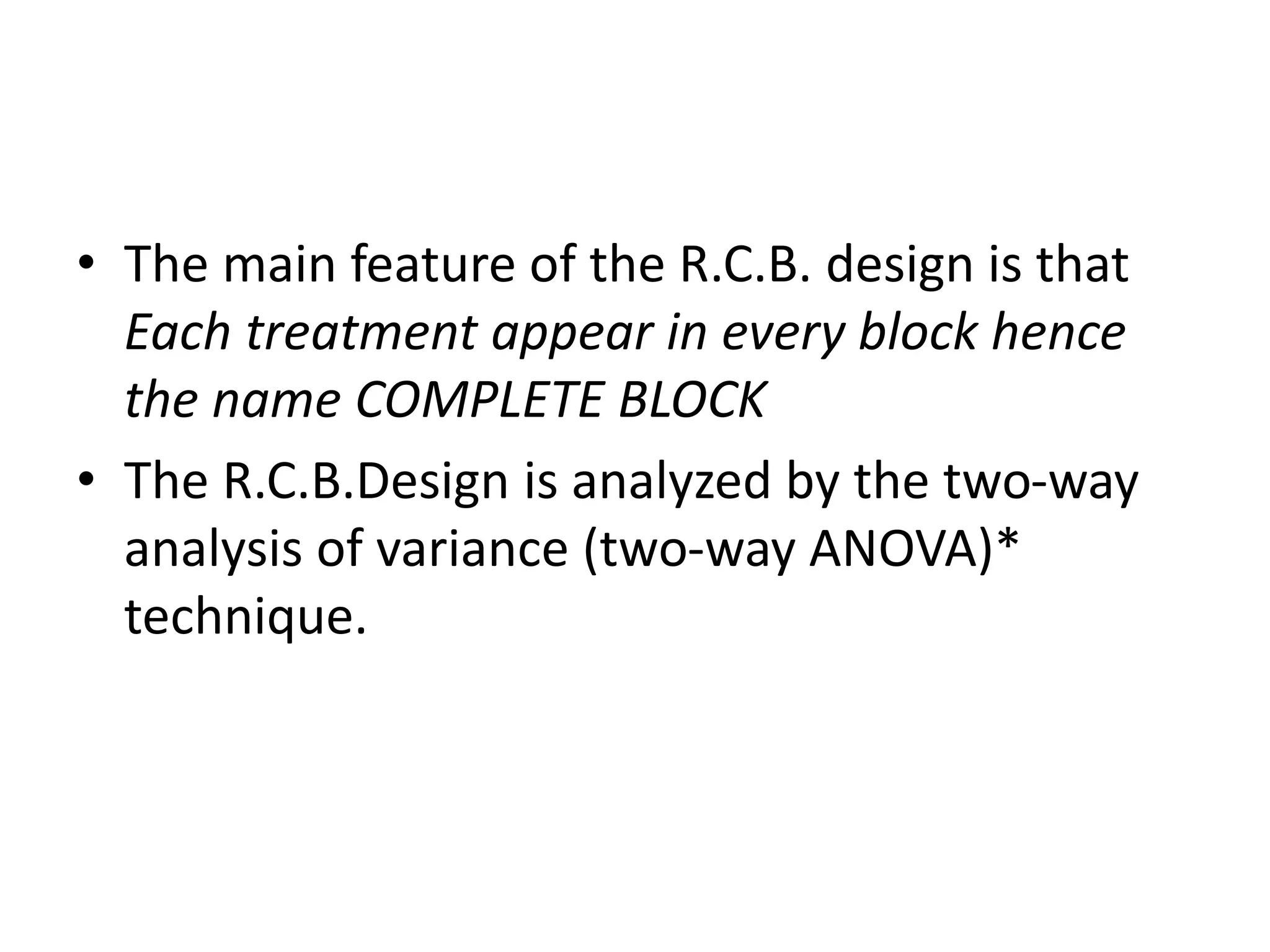 • The main feature of the R.C.B. design is that
Each treatment appear in every block hence
the name COMPLETE BLOCK
• The R.C.B.Design is analyzed by the two-way
analysis of variance (two-way ANOVA)*
technique.
 