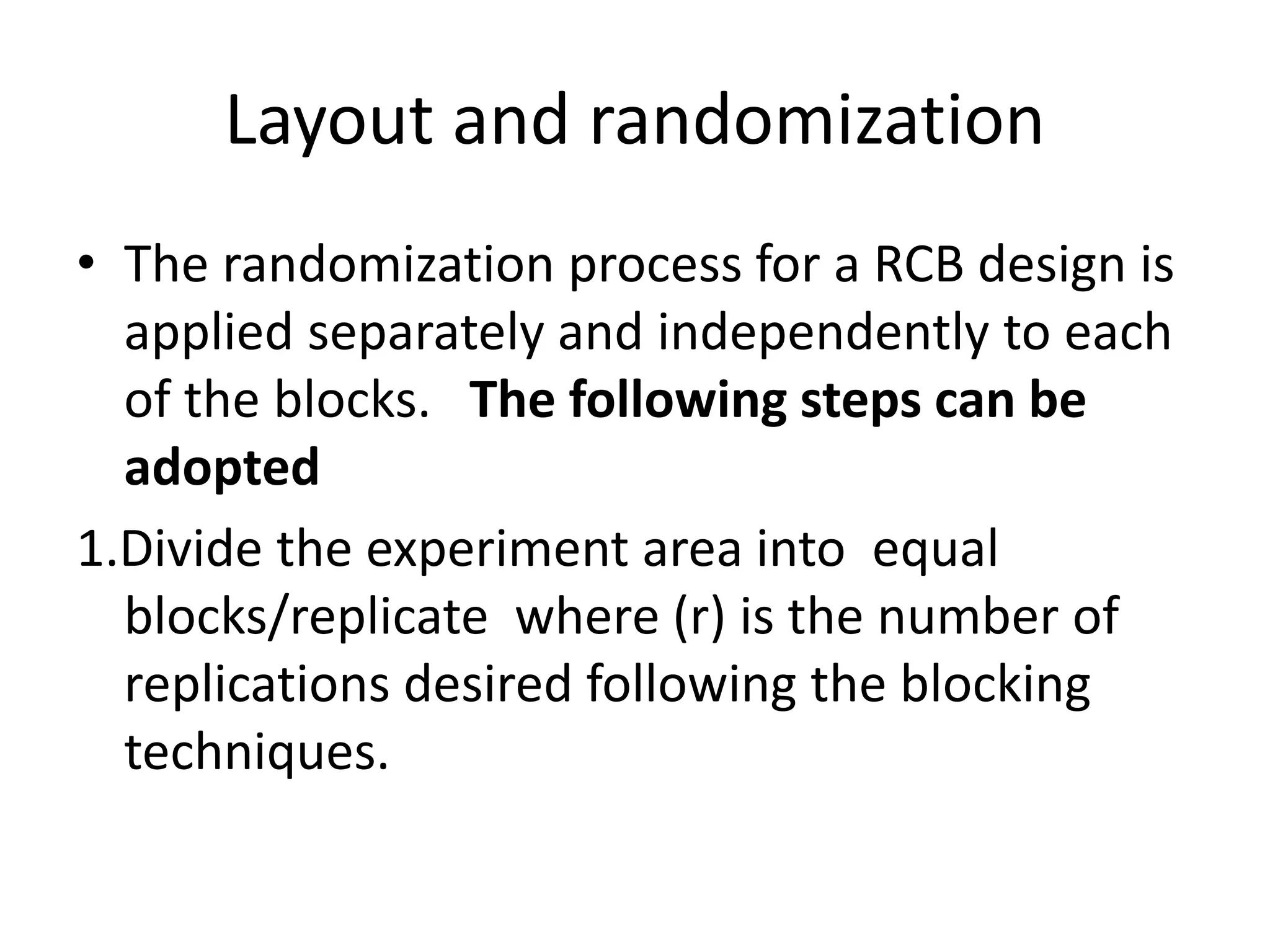 Layout and randomization
• The randomization process for a RCB design is
applied separately and independently to each
of the blocks. The following steps can be
adopted
1.Divide the experiment area into equal
blocks/replicate where (r) is the number of
replications desired following the blocking
techniques.
 