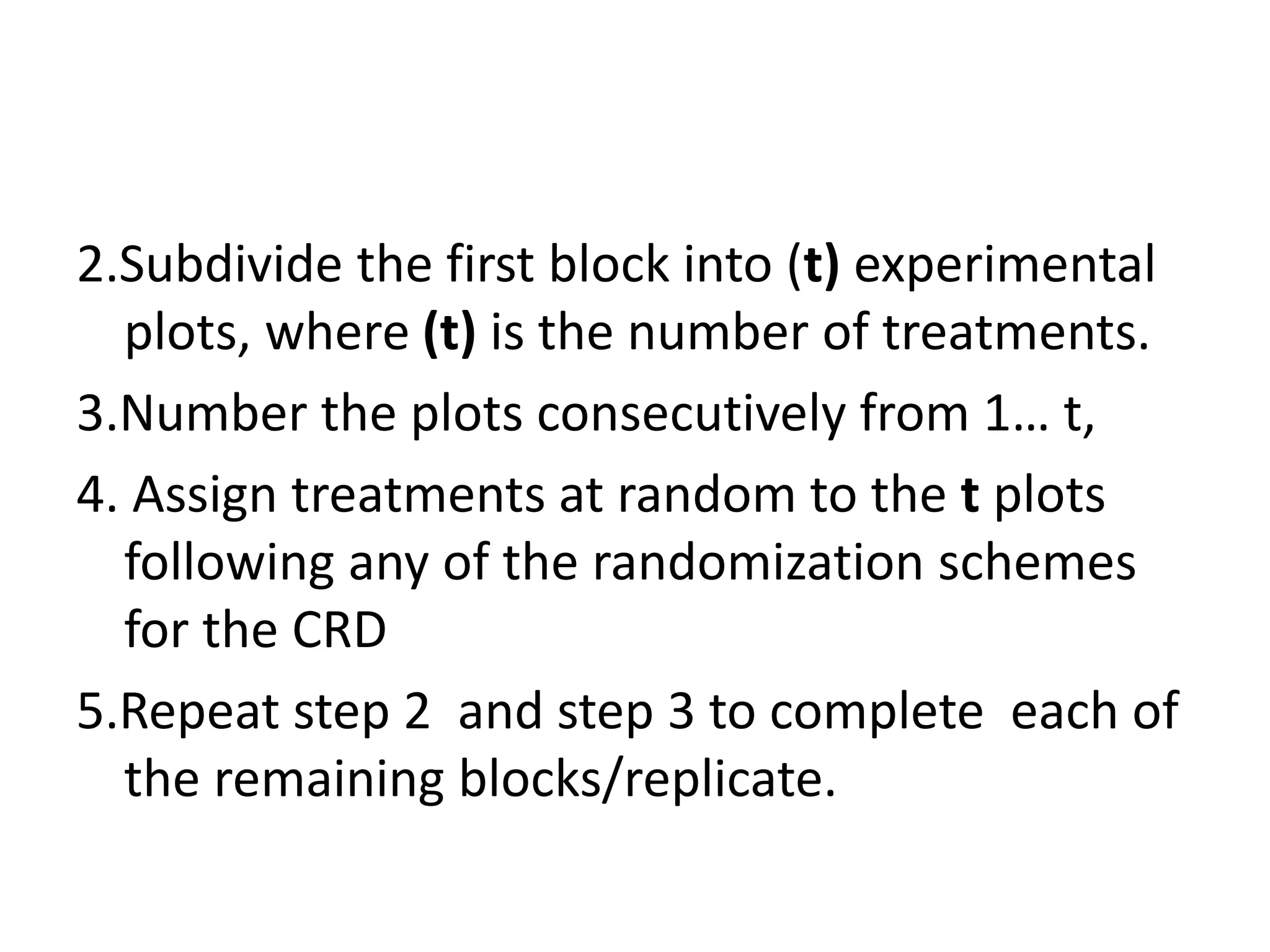 2.Subdivide the first block into (t) experimental
plots, where (t) is the number of treatments.
3.Number the plots consecutively from 1… t,
4. Assign treatments at random to the t plots
following any of the randomization schemes
for the CRD
5.Repeat step 2 and step 3 to complete each of
the remaining blocks/replicate.
 