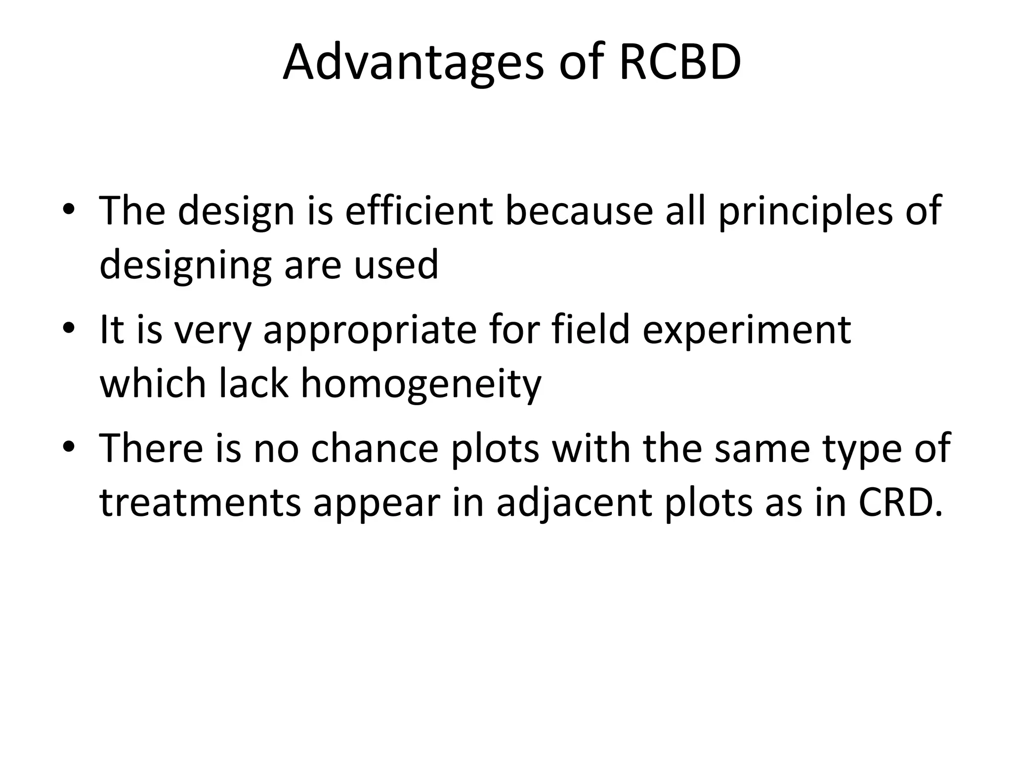 Advantages of RCBD
• The design is efficient because all principles of
designing are used
• It is very appropriate for field experiment
which lack homogeneity
• There is no chance plots with the same type of
treatments appear in adjacent plots as in CRD.
 