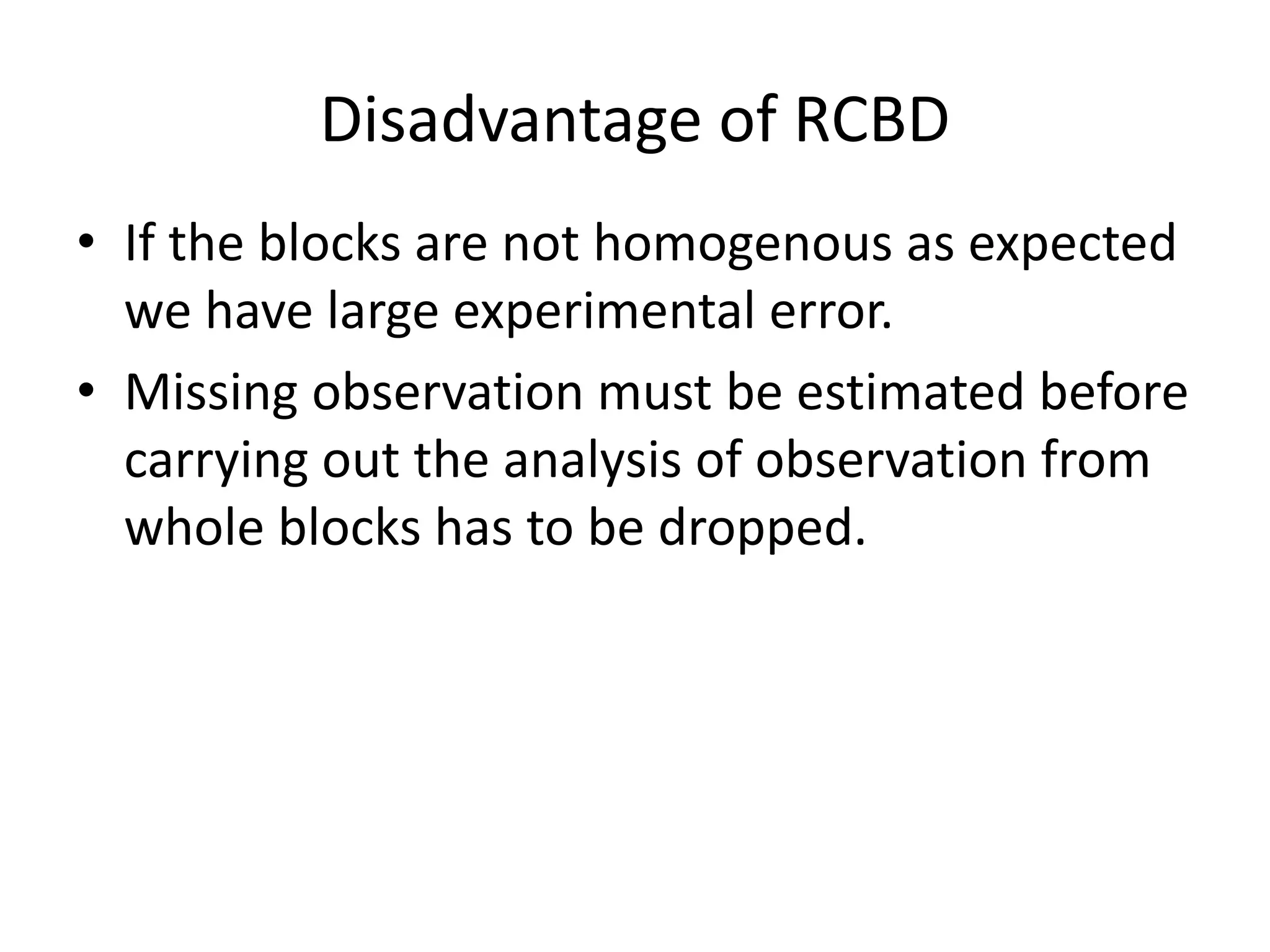 Disadvantage of RCBD
• If the blocks are not homogenous as expected
we have large experimental error.
• Missing observation must be estimated before
carrying out the analysis of observation from
whole blocks has to be dropped.
 