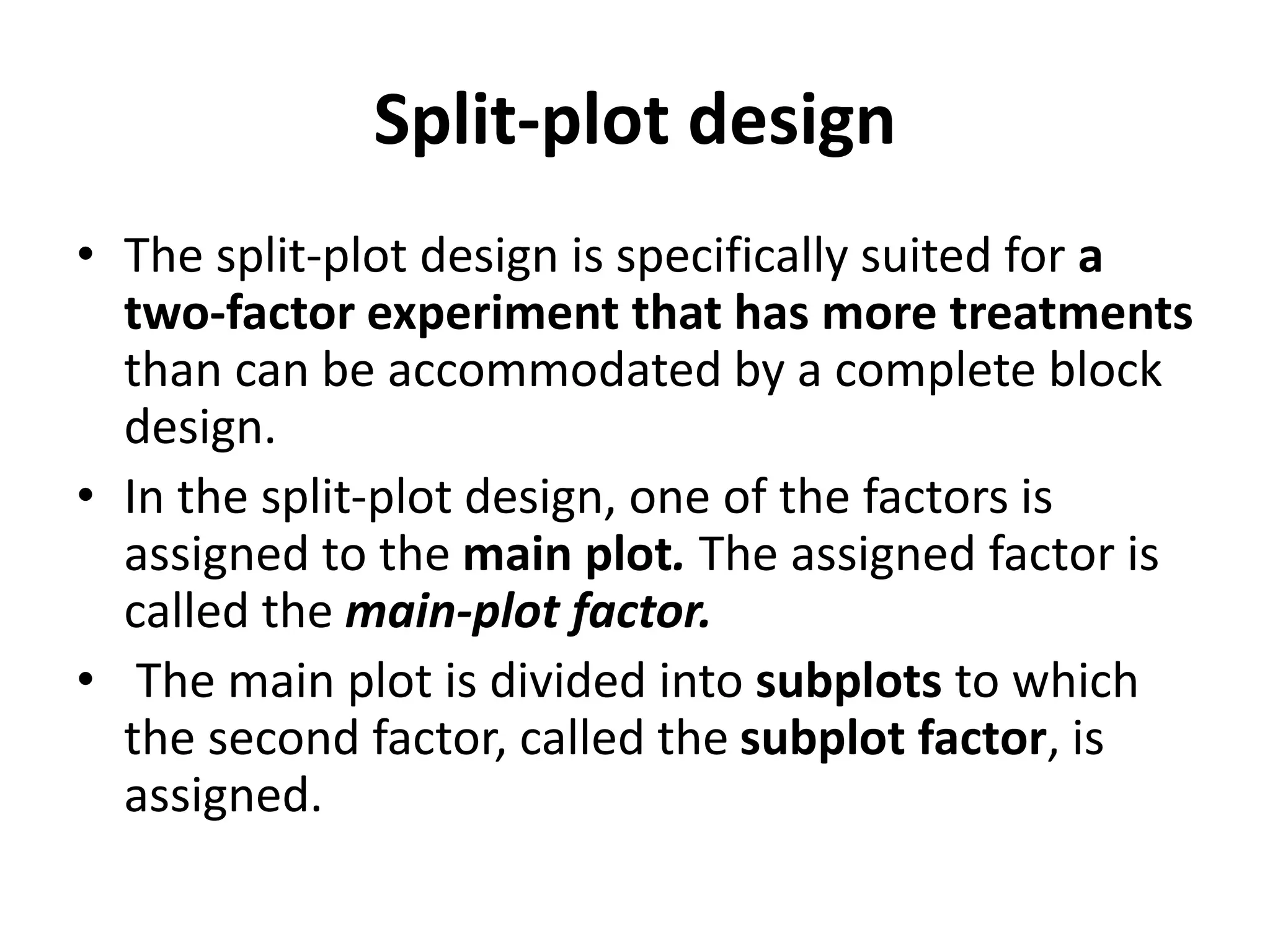 Split-plot design
• The split-plot design is specifically suited for a
two-factor experiment that has more treatments
than can be accommodated by a complete block
design.
• In the split-plot design, one of the factors is
assigned to the main plot. The assigned factor is
called the main-plot factor.
• The main plot is divided into subplots to which
the second factor, called the subplot factor, is
assigned.
 