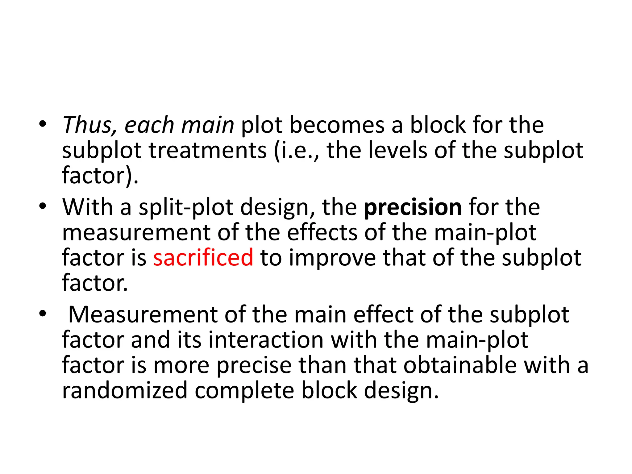 • Thus, each main plot becomes a block for the
subplot treatments (i.e., the levels of the subplot
factor).
• With a split-plot design, the precision for the
measurement of the effects of the main-plot
factor is sacrificed to improve that of the subplot
factor.
• Measurement of the main effect of the subplot
factor and its interaction with the main-plot
factor is more precise than that obtainable with a
randomized complete block design.
 