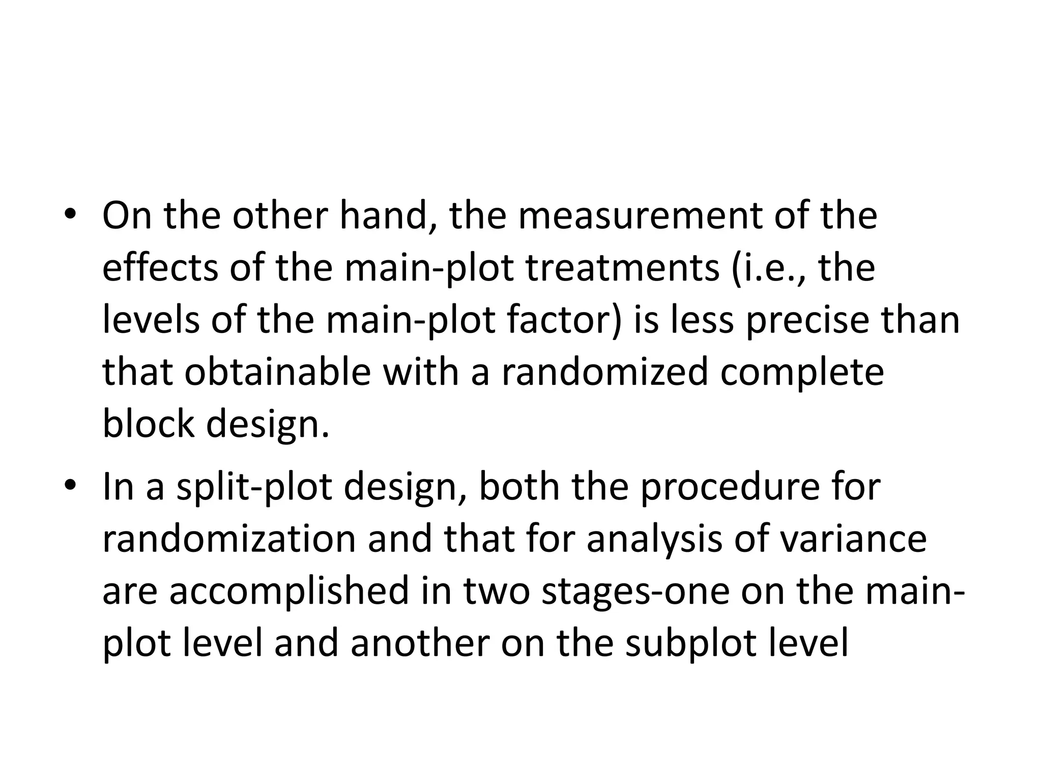 • On the other hand, the measurement of the
effects of the main-plot treatments (i.e., the
levels of the main-plot factor) is less precise than
that obtainable with a randomized complete
block design.
• In a split-plot design, both the procedure for
randomization and that for analysis of variance
are accomplished in two stages-one on the main-
plot level and another on the subplot level
 