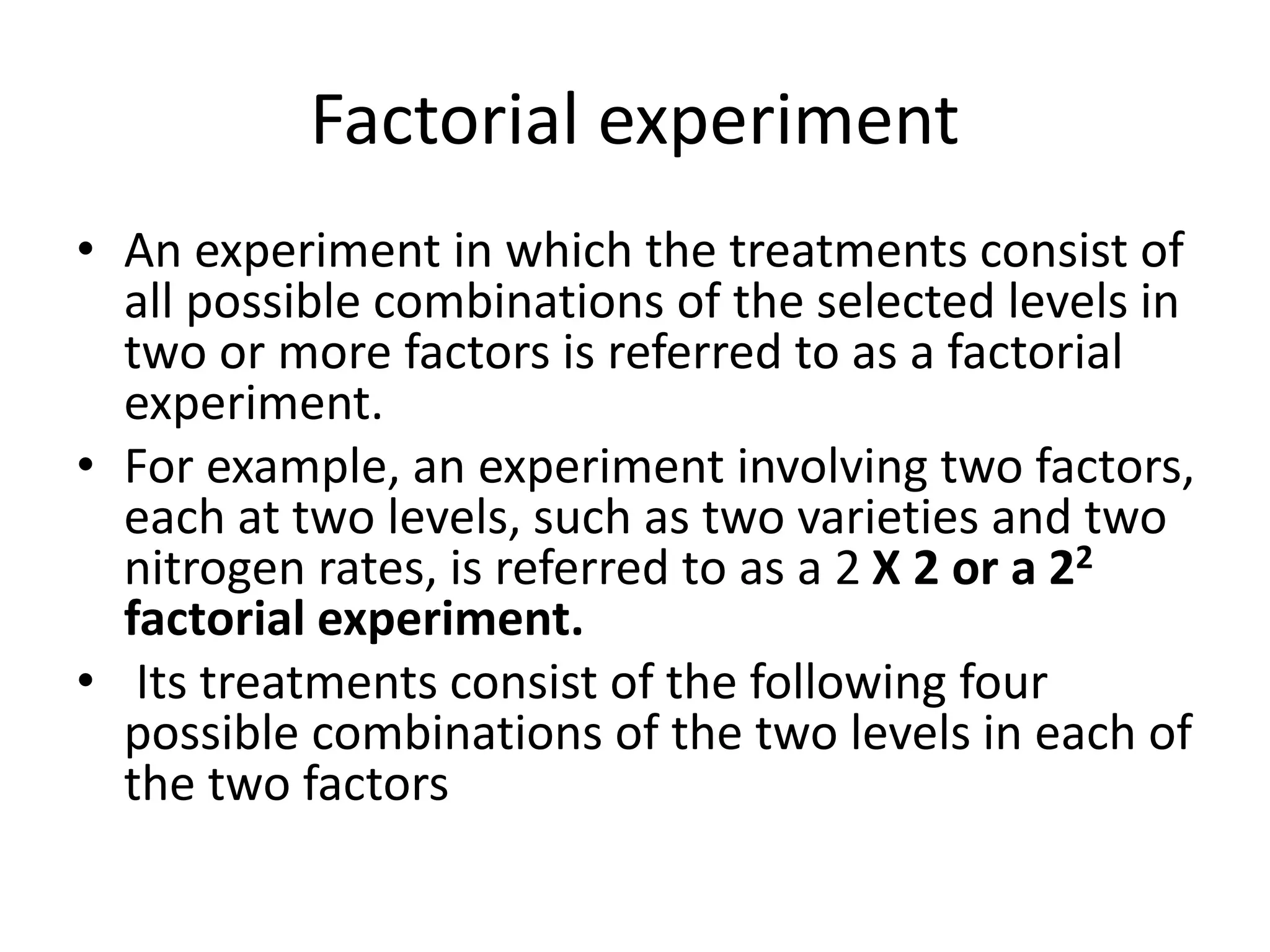 Factorial experiment
• An experiment in which the treatments consist of
all possible combinations of the selected levels in
two or more factors is referred to as a factorial
experiment.
• For example, an experiment involving two factors,
each at two levels, such as two varieties and two
nitrogen rates, is referred to as a 2 X 2 or a 22
factorial experiment.
• Its treatments consist of the following four
possible combinations of the two levels in each of
the two factors
 