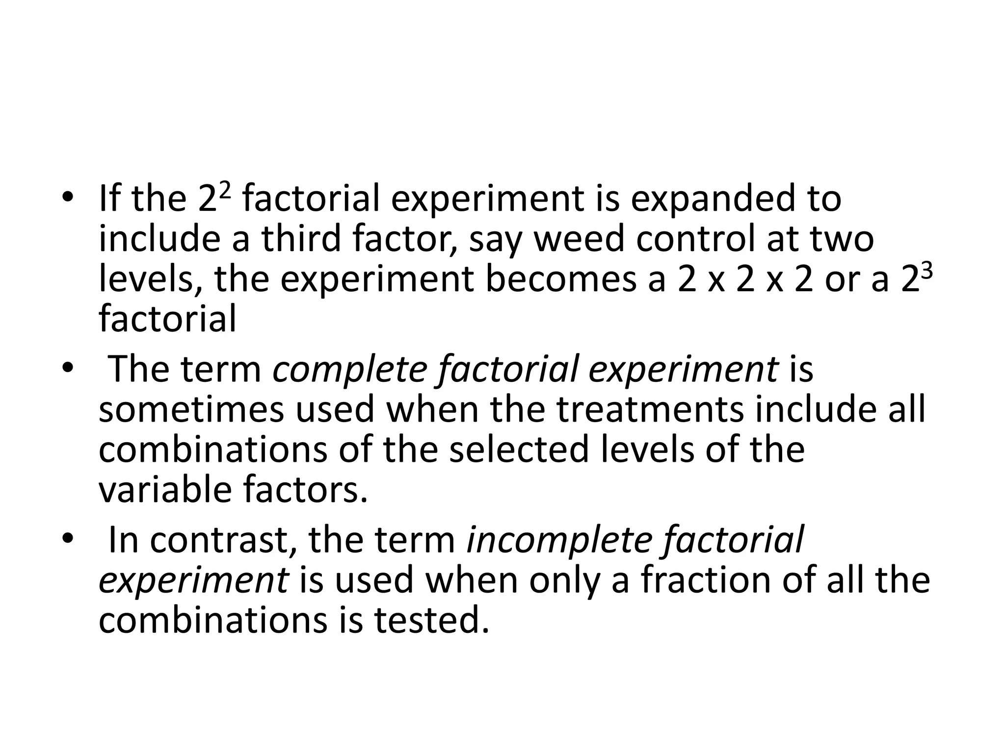 • If the 22 factorial experiment is expanded to
include a third factor, say weed control at two
levels, the experiment becomes a 2 x 2 x 2 or a 23
factorial
• The term complete factorial experiment is
sometimes used when the treatments include all
combinations of the selected levels of the
variable factors.
• In contrast, the term incomplete factorial
experiment is used when only a fraction of all the
combinations is tested.
 