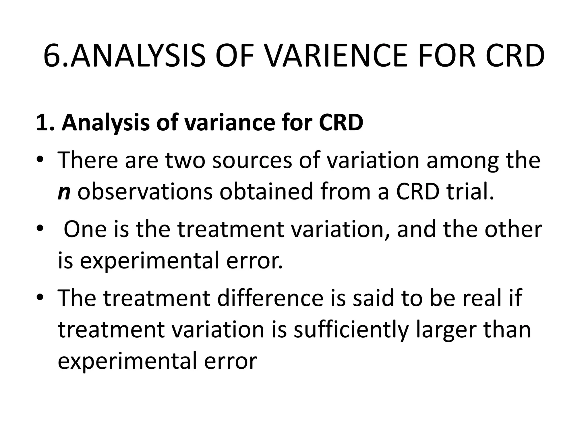 6.ANALYSIS OF VARIENCE FOR CRD
1. Analysis of variance for CRD
• There are two sources of variation among the
n observations obtained from a CRD trial.
• One is the treatment variation, and the other
is experimental error.
• The treatment difference is said to be real if
treatment variation is sufficiently larger than
experimental error
 