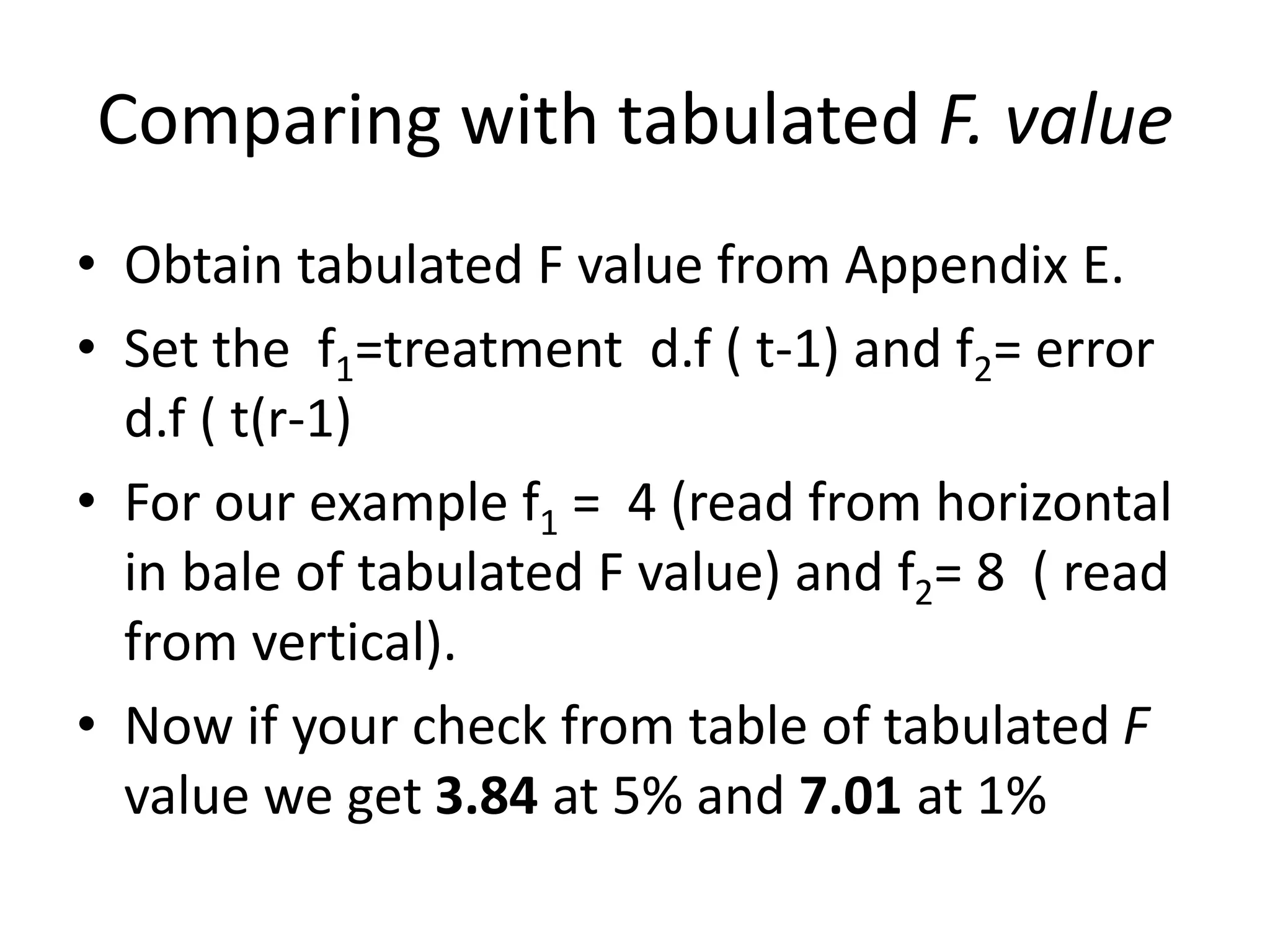 Comparing with tabulated F. value
• Obtain tabulated F value from Appendix E.
• Set the f1=treatment d.f ( t-1) and f2= error
d.f ( t(r-1)
• For our example f1 = 4 (read from horizontal
in bale of tabulated F value) and f2= 8 ( read
from vertical).
• Now if your check from table of tabulated F
value we get 3.84 at 5% and 7.01 at 1%
 