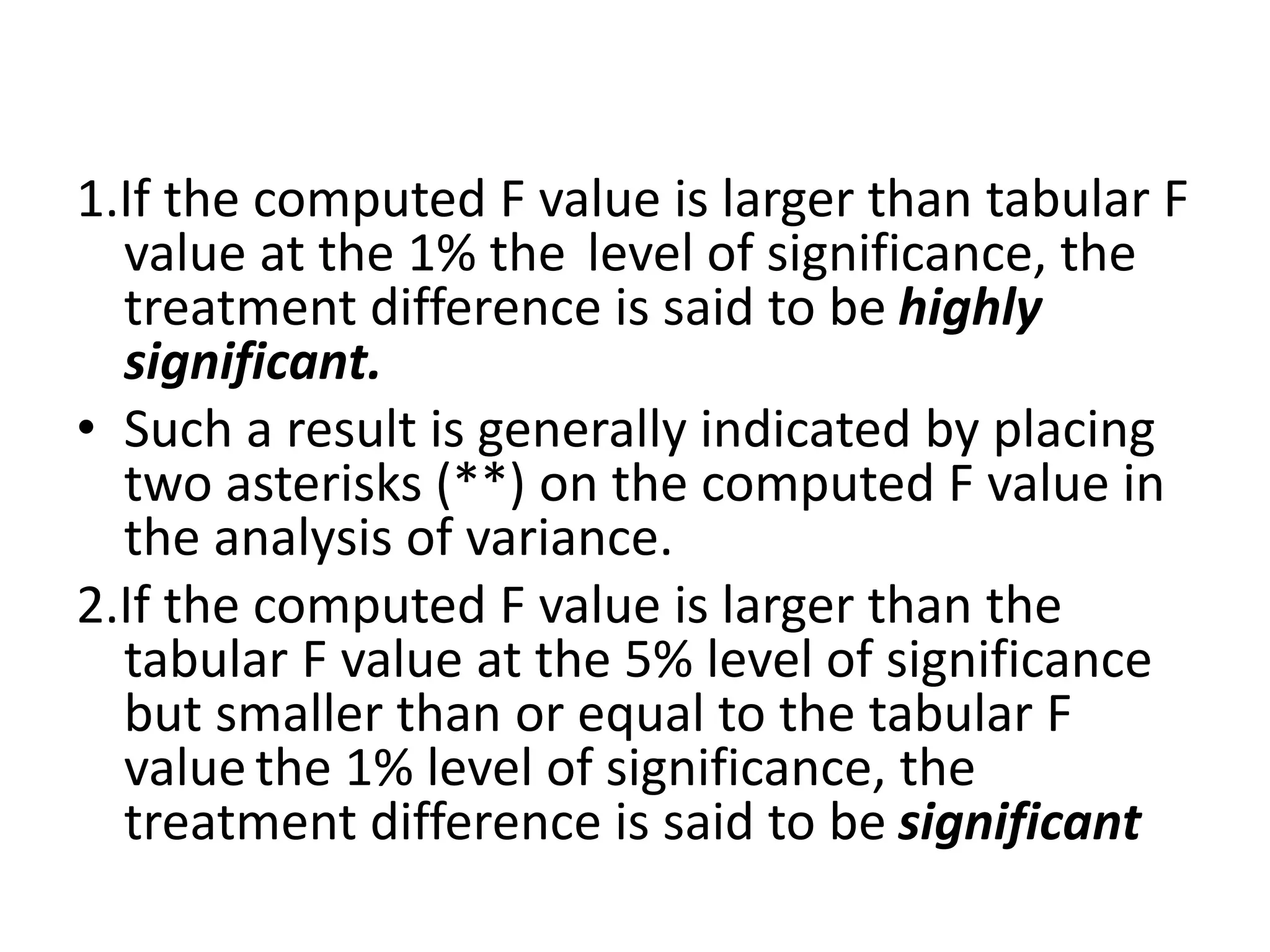 1.If the computed F value is larger than tabular F
value at the 1% the level of significance, the
treatment difference is said to be highly
significant.
• Such a result is generally indicated by placing
two asterisks (**) on the computed F value in
the analysis of variance.
2.If the computed F value is larger than the
tabular F value at the 5% level of significance
but smaller than or equal to the tabular F
value the 1% level of significance, the
treatment difference is said to be significant
 