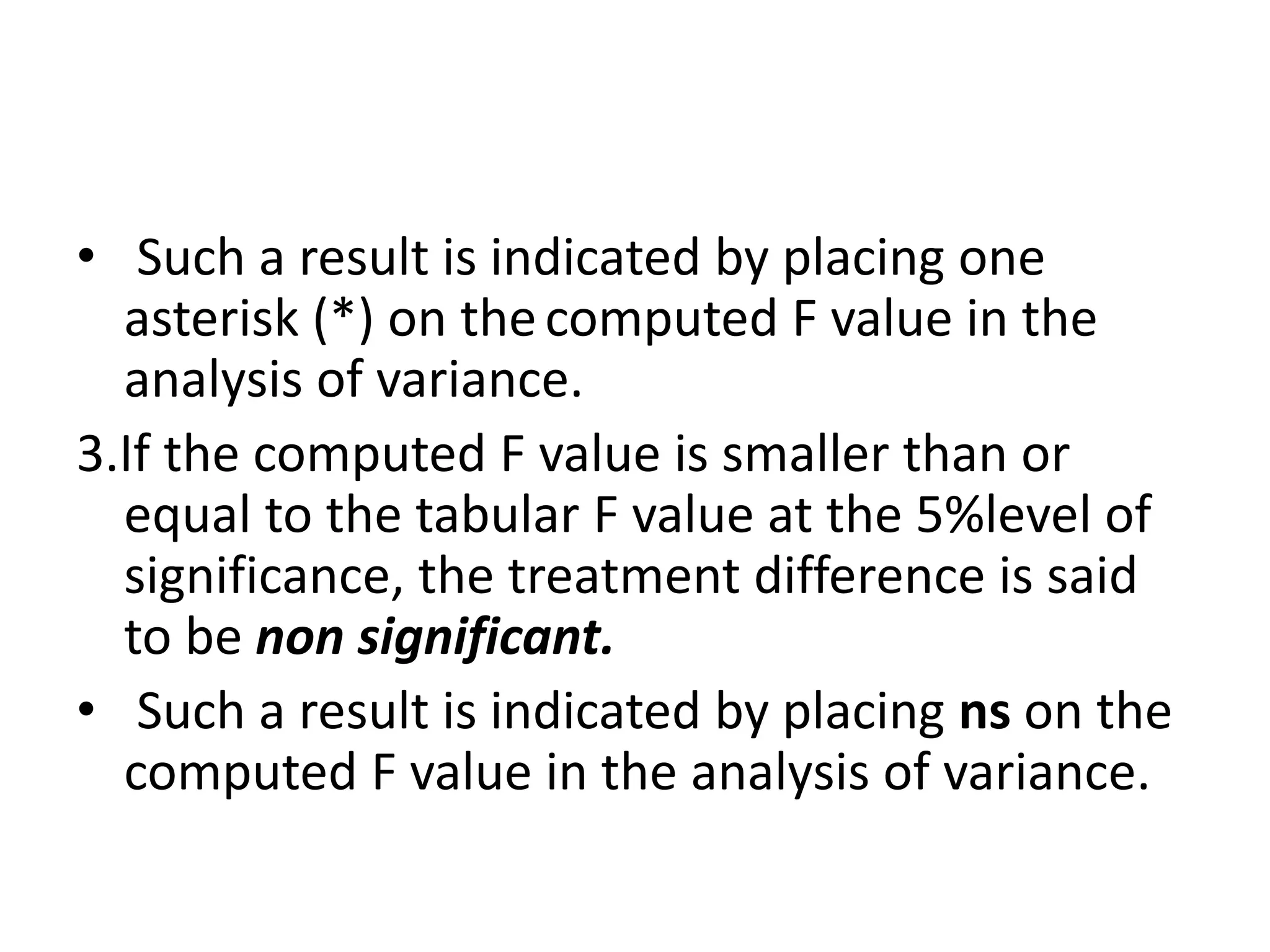 • Such a result is indicated by placing one
asterisk (*) on thecomputed F value in the
analysis of variance.
3.If the computed F value is smaller than or
equal to the tabular F value at the 5%level of
significance, the treatment difference is said
to be non significant.
• Such a result is indicated by placing ns on the
computed F value in the analysis of variance.
 