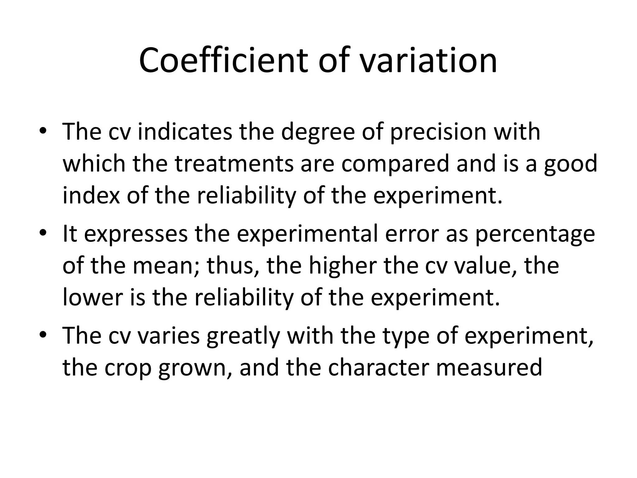 Coefficient of variation
• The cv indicates the degree of precision with
which the treatments are compared and is a good
index of the reliability of the experiment.
• It expresses the experimental error as percentage
of the mean; thus, the higher the cv value, the
lower is the reliability of the experiment.
• The cv varies greatly with the type of experiment,
the crop grown, and the character measured
 