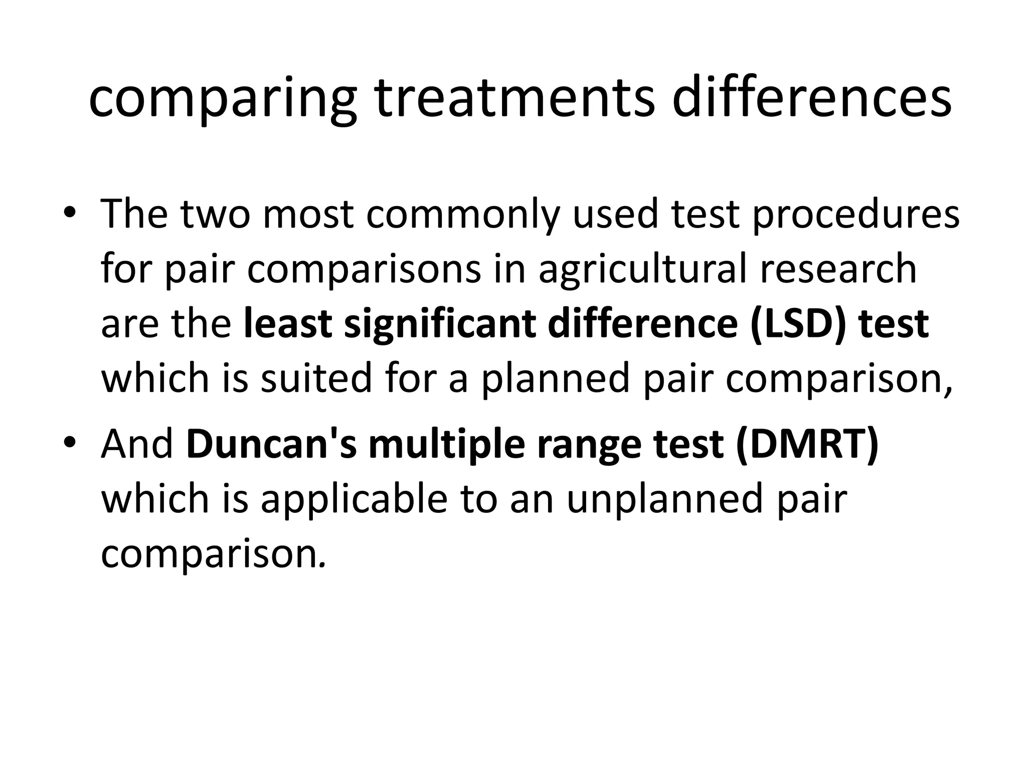 comparing treatments differences
• The two most commonly used test procedures
for pair comparisons in agricultural research
are the least significant difference (LSD) test
which is suited for a planned pair comparison,
• And Duncan's multiple range test (DMRT)
which is applicable to an unplanned pair
comparison.
 