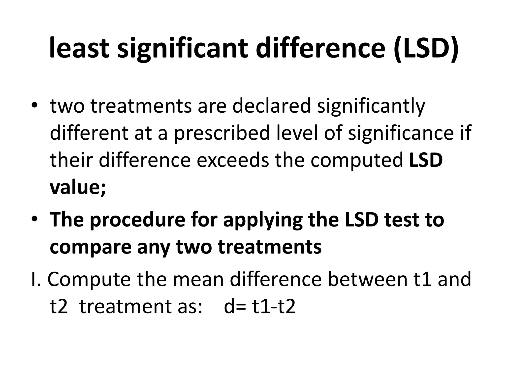 least significant difference (LSD)
• two treatments are declared significantly
different at a prescribed level of significance if
their difference exceeds the computed LSD
value;
• The procedure for applying the LSD test to
compare any two treatments
I. Compute the mean difference between t1 and
t2 treatment as: d= t1-t2
 