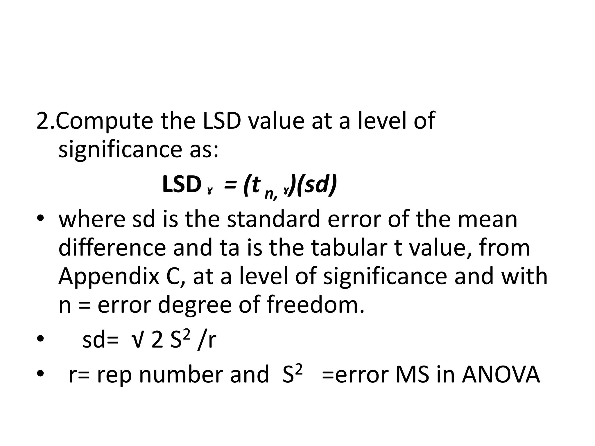 2.Compute the LSD value at a level of
significance as:
LSDˠ = (t n, ˠ)(sd)
• where sd is the standard error of the mean
difference and ta is the tabular t value, from
Appendix C, at a level of significance and with
n = error degree of freedom.
• sd= √ 2 S2 /r
• r= rep number and S2 =error MS in ANOVA
 
