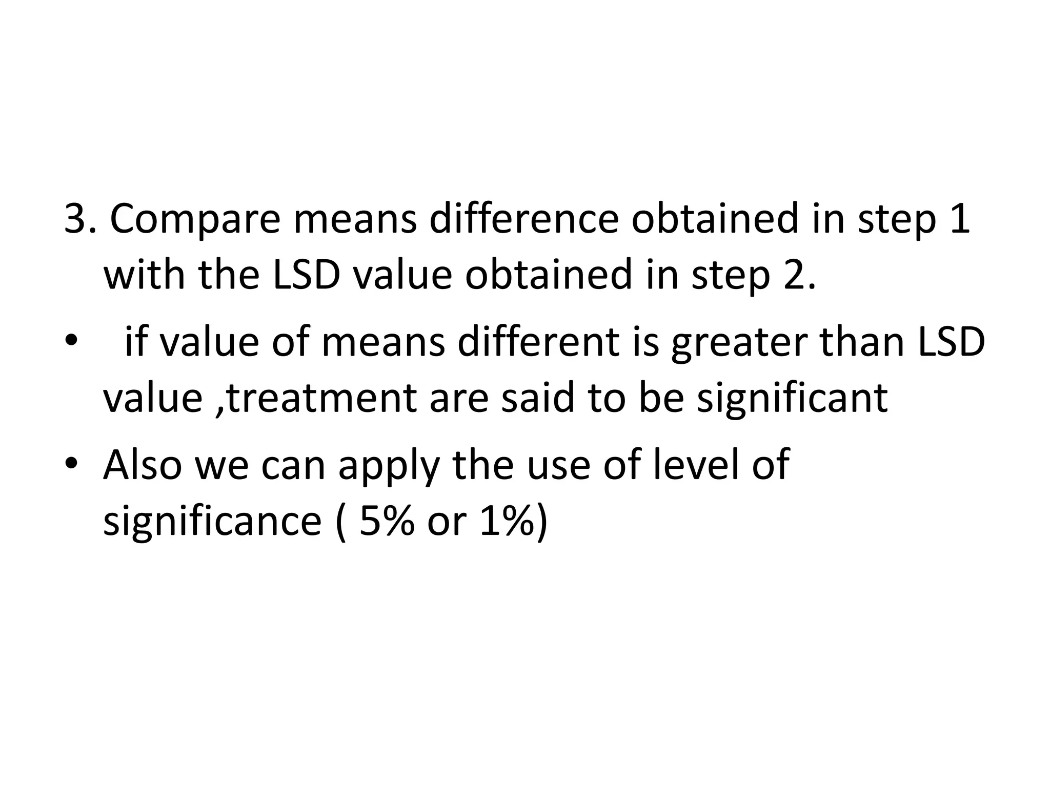 3. Compare means difference obtained in step 1
with the LSD value obtained in step 2.
• if value of means different is greater than LSD
value ,treatment are said to be significant
• Also we can apply the use of level of
significance ( 5% or 1%)
 
