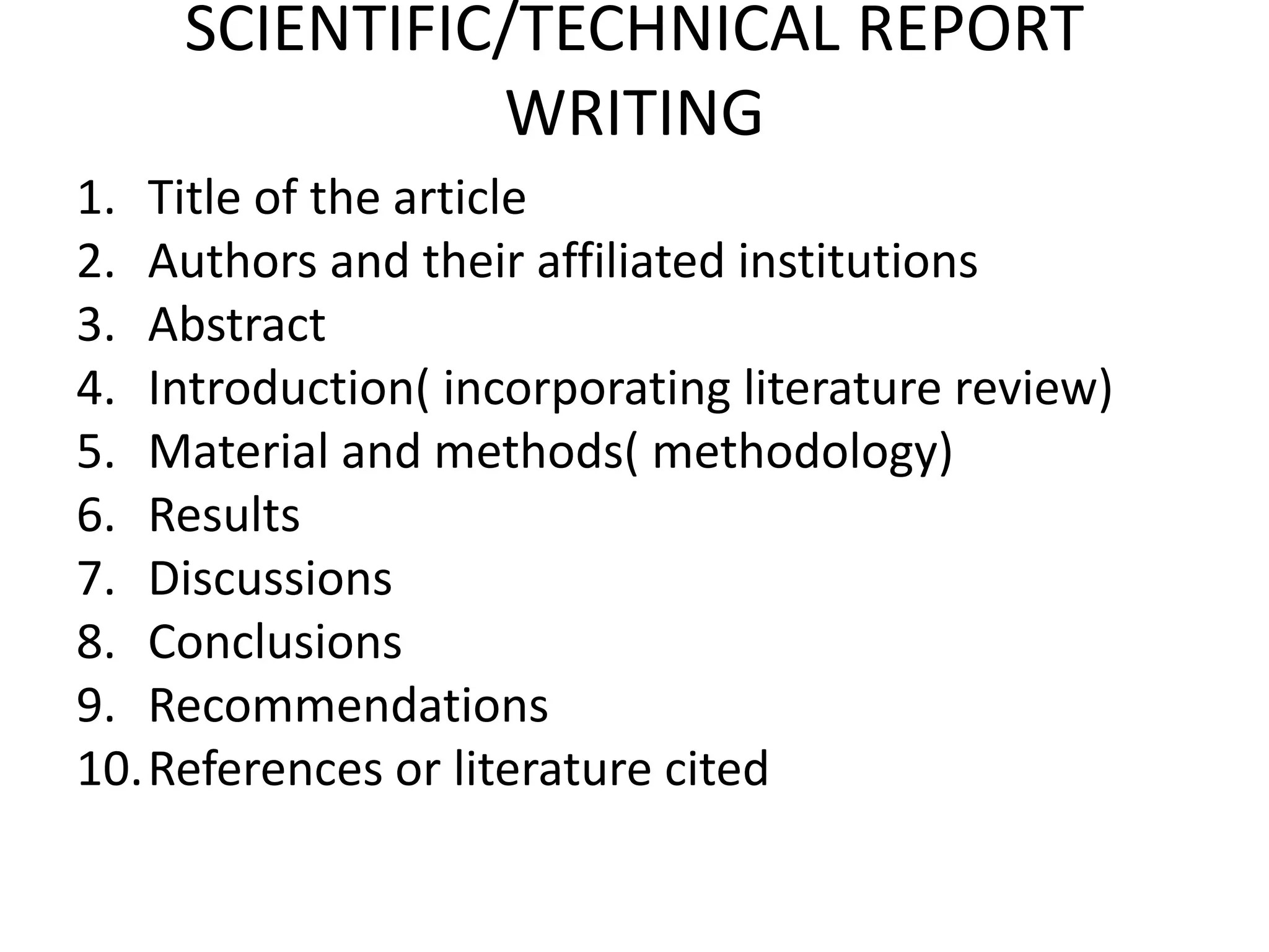 SCIENTIFIC/TECHNICAL REPORT
WRITING
1. Title of the article
2. Authors and their affiliated institutions
3. Abstract
4. Introduction( incorporating literature review)
5. Material and methods( methodology)
6. Results
7. Discussions
8. Conclusions
9. Recommendations
10.References or literature cited
 