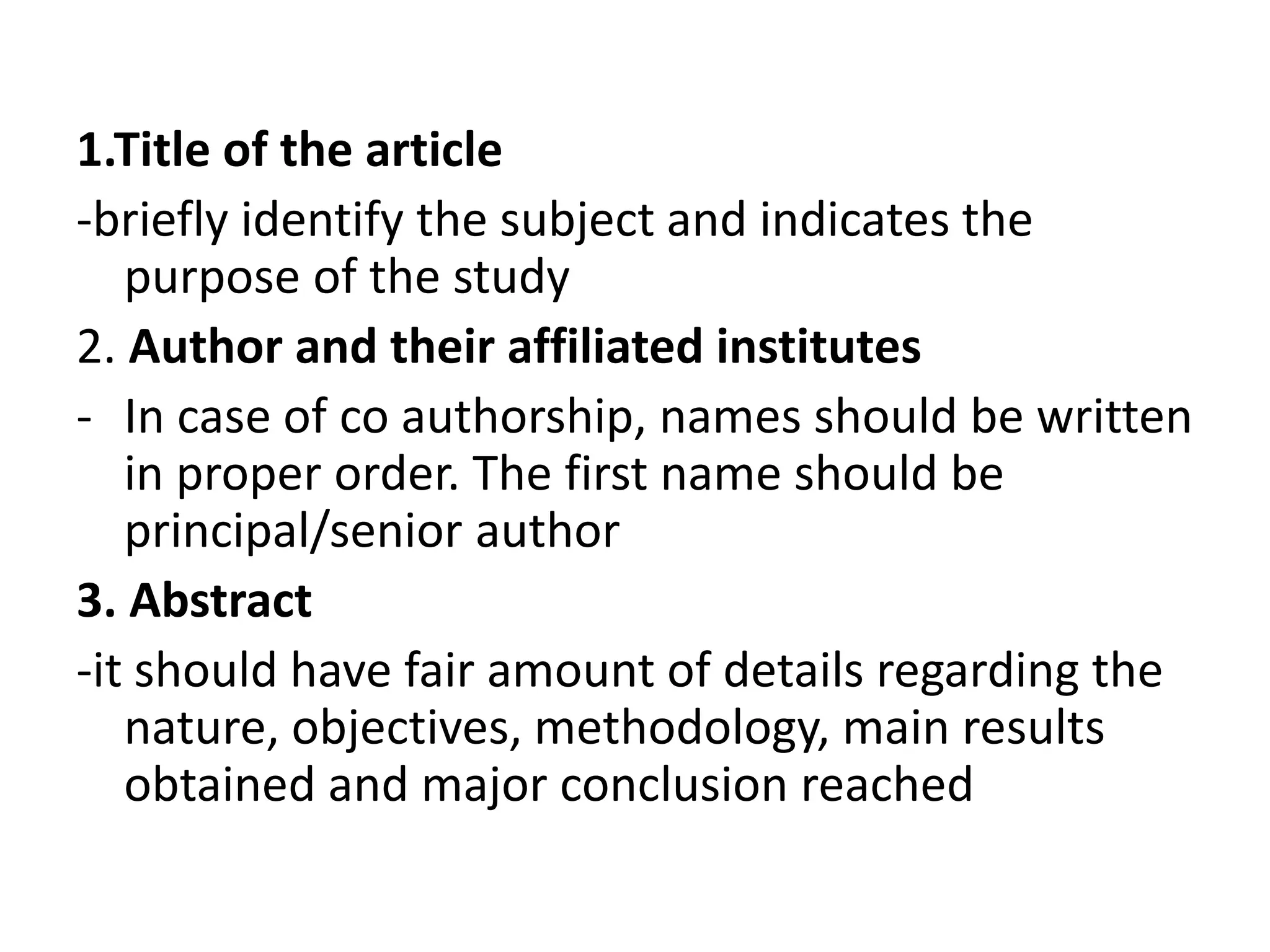 1.Title of the article
-briefly identify the subject and indicates the
purpose of the study
2. Author and their affiliated institutes
- In case of co authorship, names should be written
in proper order. The first name should be
principal/senior author
3. Abstract
-it should have fair amount of details regarding the
nature, objectives, methodology, main results
obtained and major conclusion reached
 