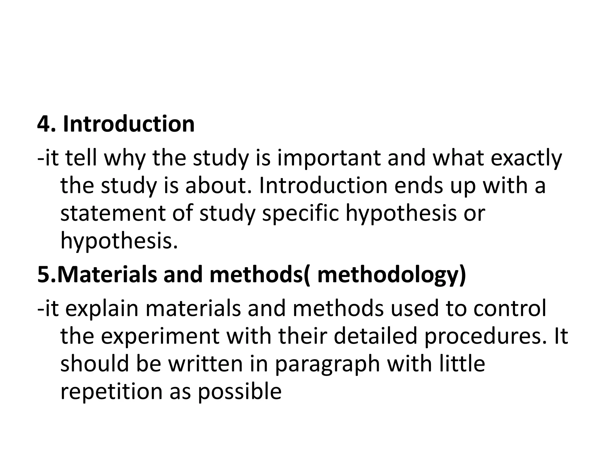 4. Introduction
-it tell why the study is important and what exactly
the study is about. Introduction ends up with a
statement of study specific hypothesis or
hypothesis.
5.Materials and methods( methodology)
-it explain materials and methods used to control
the experiment with their detailed procedures. It
should be written in paragraph with little
repetition as possible
 