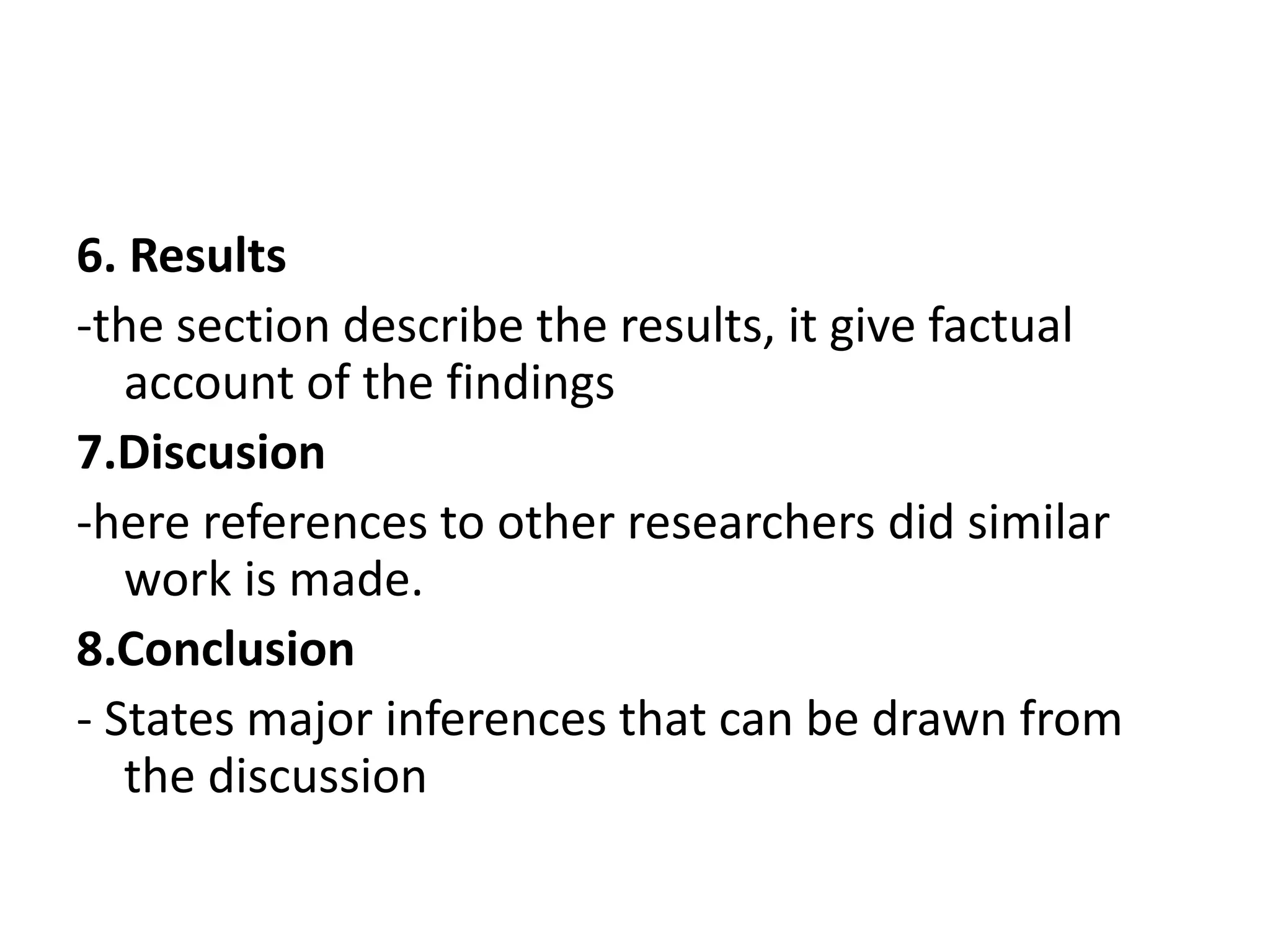 6. Results
-the section describe the results, it give factual
account of the findings
7.Discusion
-here references to other researchers did similar
work is made.
8.Conclusion
- States major inferences that can be drawn from
the discussion
 