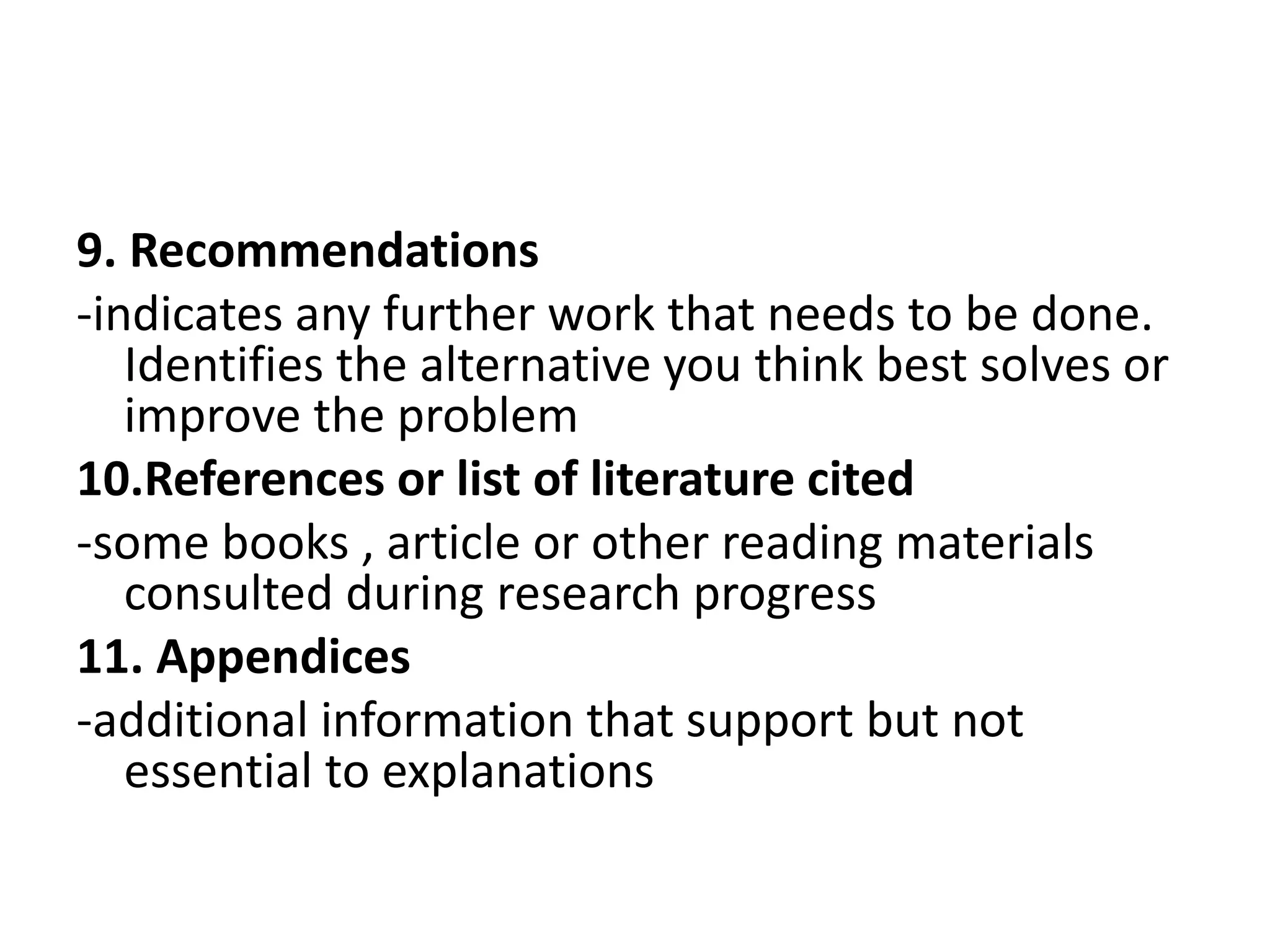 9. Recommendations
-indicates any further work that needs to be done.
Identifies the alternative you think best solves or
improve the problem
10.References or list of literature cited
-some books , article or other reading materials
consulted during research progress
11. Appendices
-additional information that support but not
essential to explanations
 