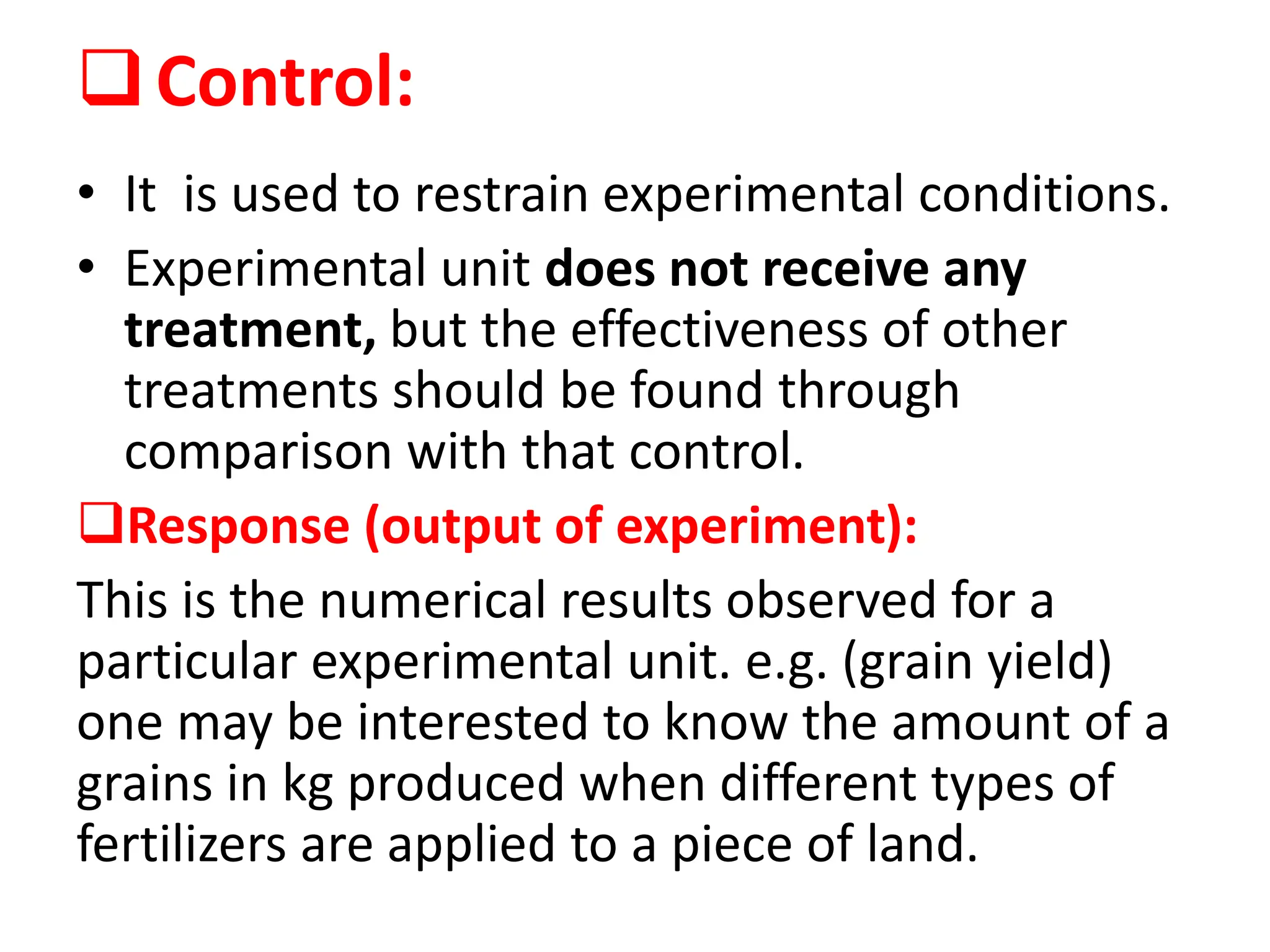 Control:
• It is used to restrain experimental conditions.
• Experimental unit does not receive any
treatment, but the effectiveness of other
treatments should be found through
comparison with that control.
Response (output of experiment):
This is the numerical results observed for a
particular experimental unit. e.g. (grain yield)
one may be interested to know the amount of a
grains in kg produced when different types of
fertilizers are applied to a piece of land.
 