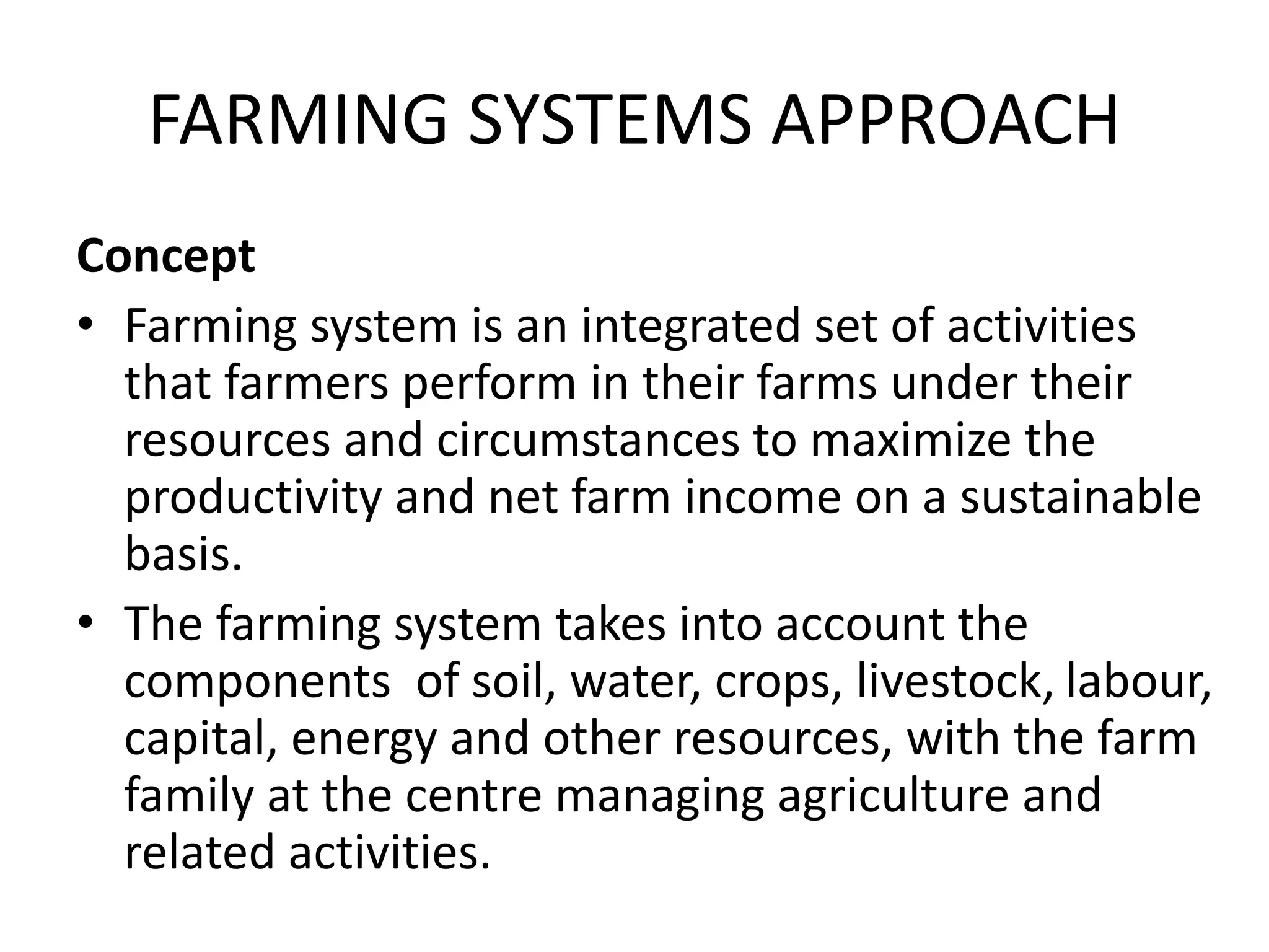 FARMING SYSTEMS APPROACH
Concept
• Farming system is an integrated set of activities
that farmers perform in their farms under their
resources and circumstances to maximize the
productivity and net farm income on a sustainable
basis.
• The farming system takes into account the
components of soil, water, crops, livestock, labour,
capital, energy and other resources, with the farm
family at the centre managing agriculture and
related activities.
 