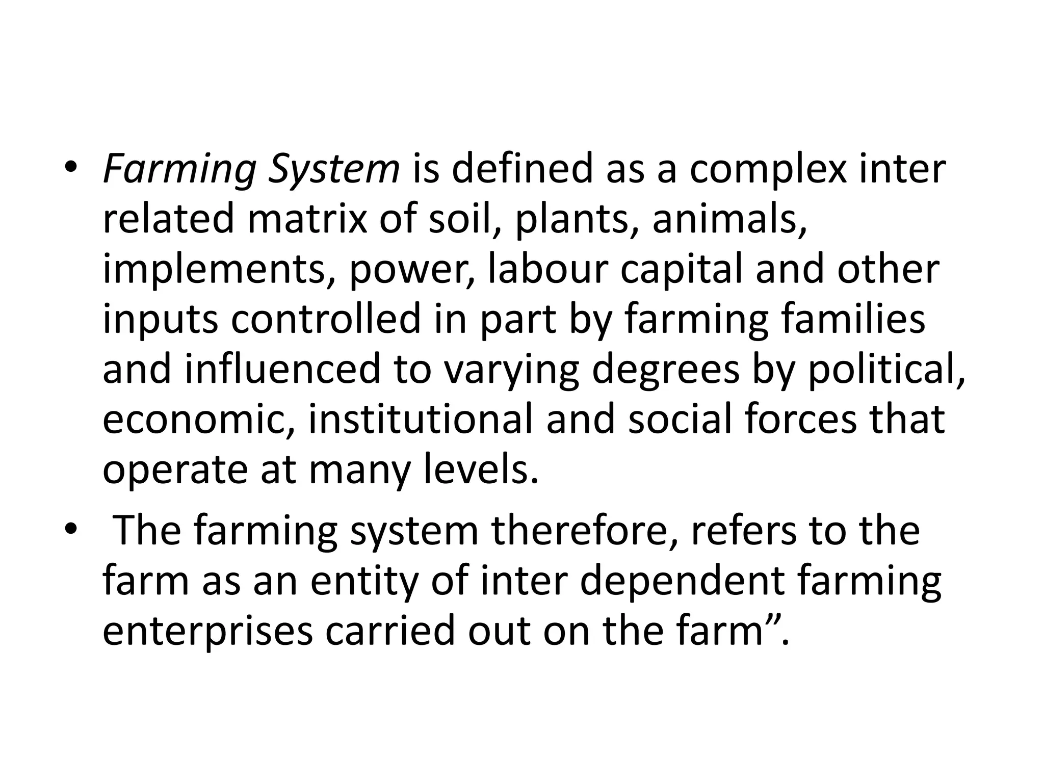 • Farming System is defined as a complex inter
related matrix of soil, plants, animals,
implements, power, labour capital and other
inputs controlled in part by farming families
and influenced to varying degrees by political,
economic, institutional and social forces that
operate at many levels.
• The farming system therefore, refers to the
farm as an entity of inter dependent farming
enterprises carried out on the farm”.
 