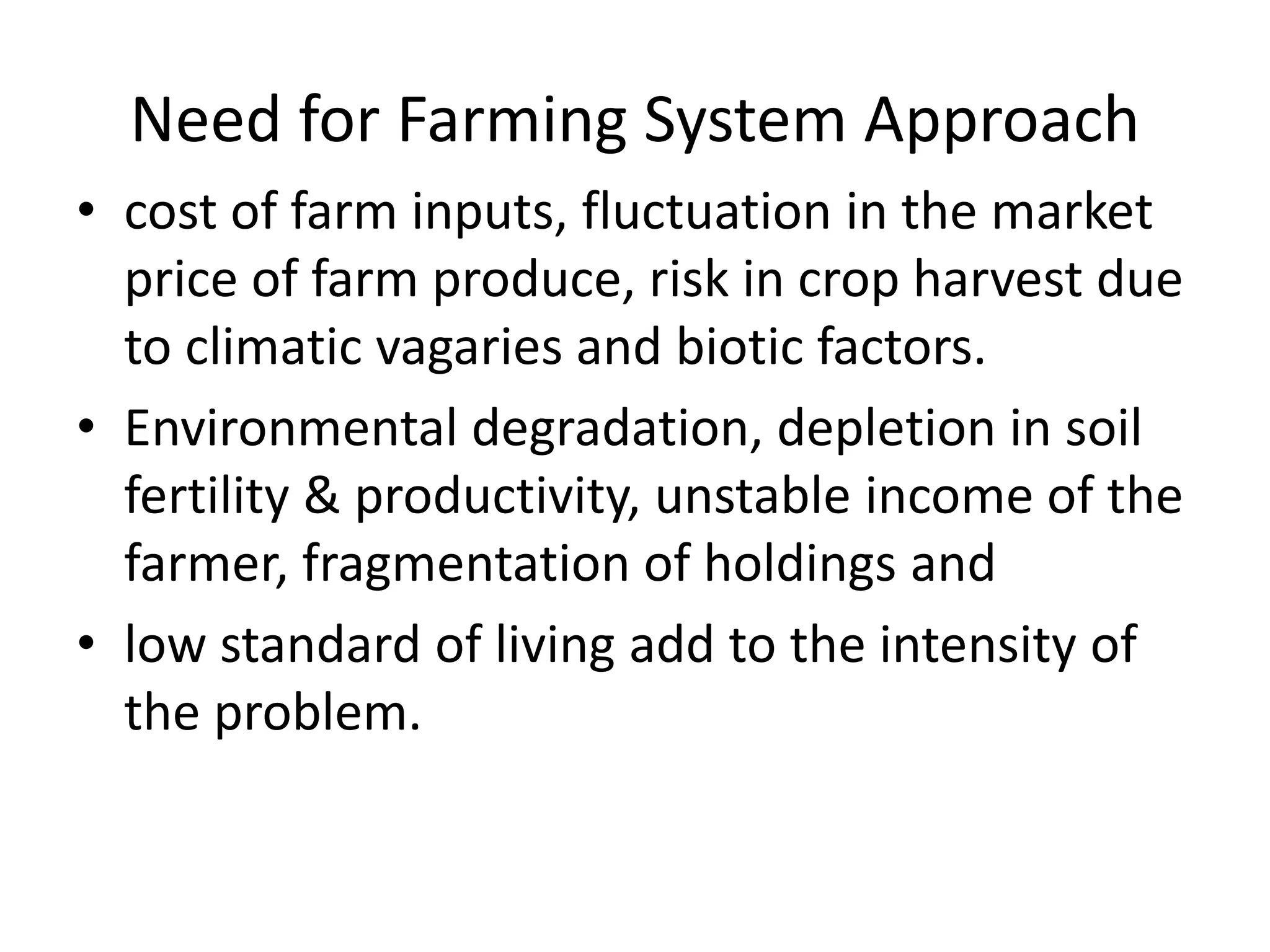 Need for Farming System Approach
• cost of farm inputs, fluctuation in the market
price of farm produce, risk in crop harvest due
to climatic vagaries and biotic factors.
• Environmental degradation, depletion in soil
fertility & productivity, unstable income of the
farmer, fragmentation of holdings and
• low standard of living add to the intensity of
the problem.
 