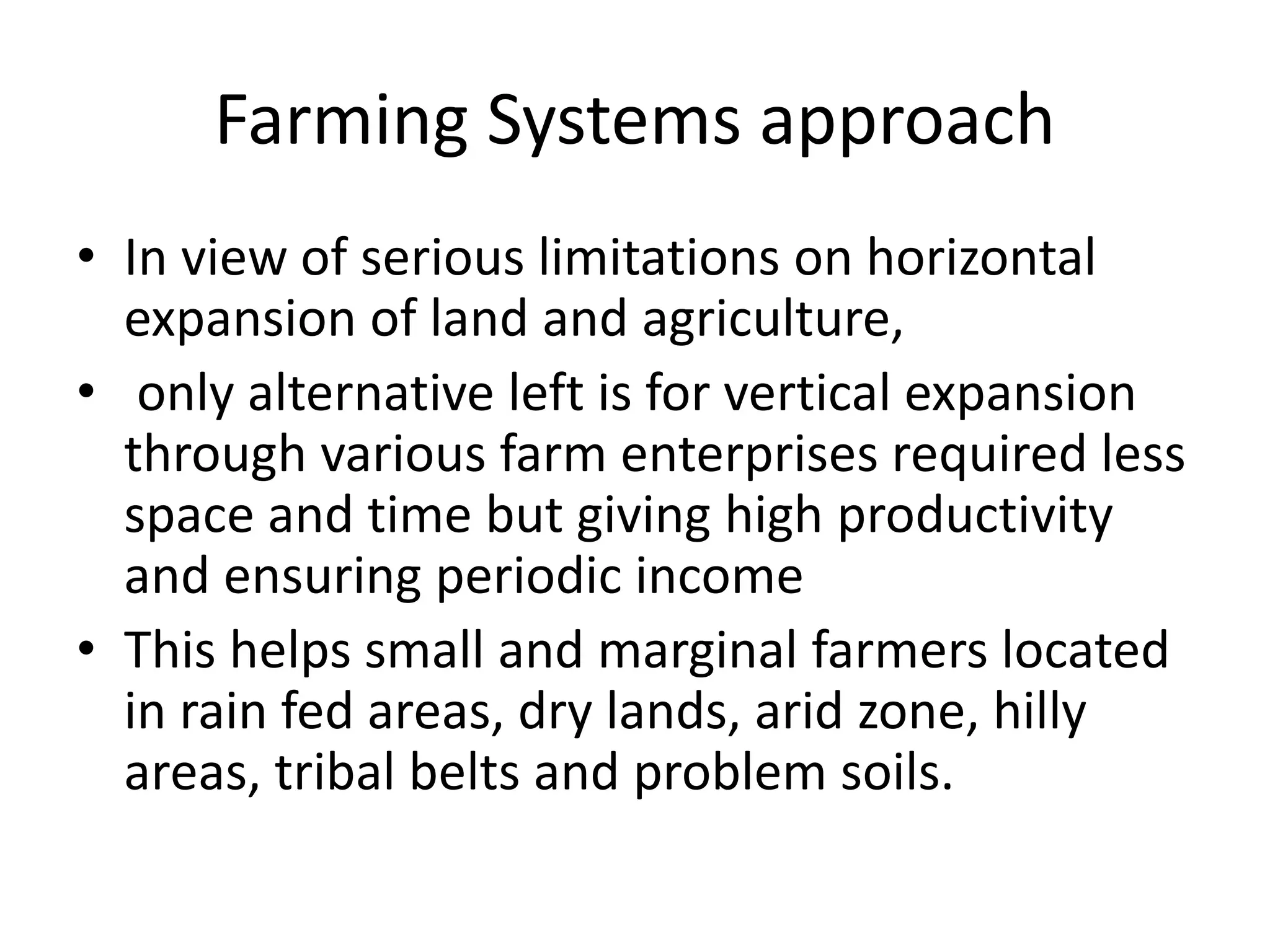 Farming Systems approach
• In view of serious limitations on horizontal
expansion of land and agriculture,
• only alternative left is for vertical expansion
through various farm enterprises required less
space and time but giving high productivity
and ensuring periodic income
• This helps small and marginal farmers located
in rain fed areas, dry lands, arid zone, hilly
areas, tribal belts and problem soils.
 