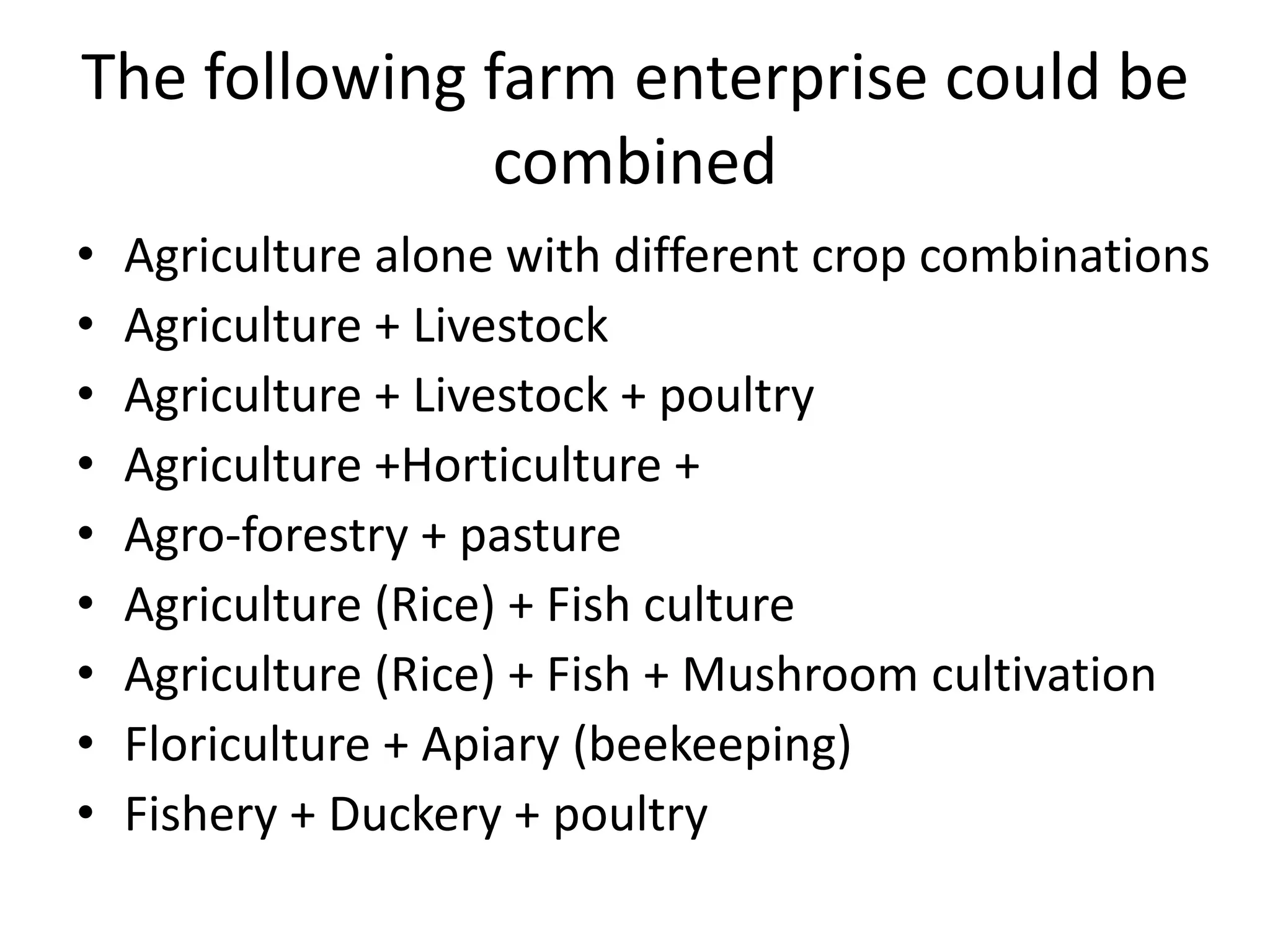 The following farm enterprise could be
combined
• Agriculture alone with different crop combinations
• Agriculture + Livestock
• Agriculture + Livestock + poultry
• Agriculture +Horticulture +
• Agro-forestry + pasture
• Agriculture (Rice) + Fish culture
• Agriculture (Rice) + Fish + Mushroom cultivation
• Floriculture + Apiary (beekeeping)
• Fishery + Duckery + poultry
 