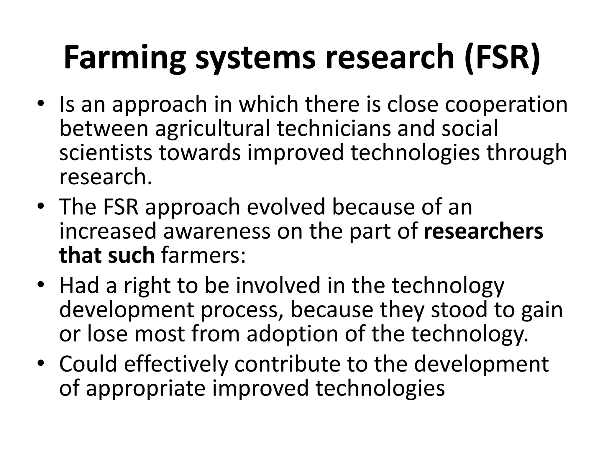 Farming systems research (FSR)
• Is an approach in which there is close cooperation
between agricultural technicians and social
scientists towards improved technologies through
research.
• The FSR approach evolved because of an
increased awareness on the part of researchers
that such farmers:
• Had a right to be involved in the technology
development process, because they stood to gain
or lose most from adoption of the technology.
• Could effectively contribute to the development
of appropriate improved technologies
 