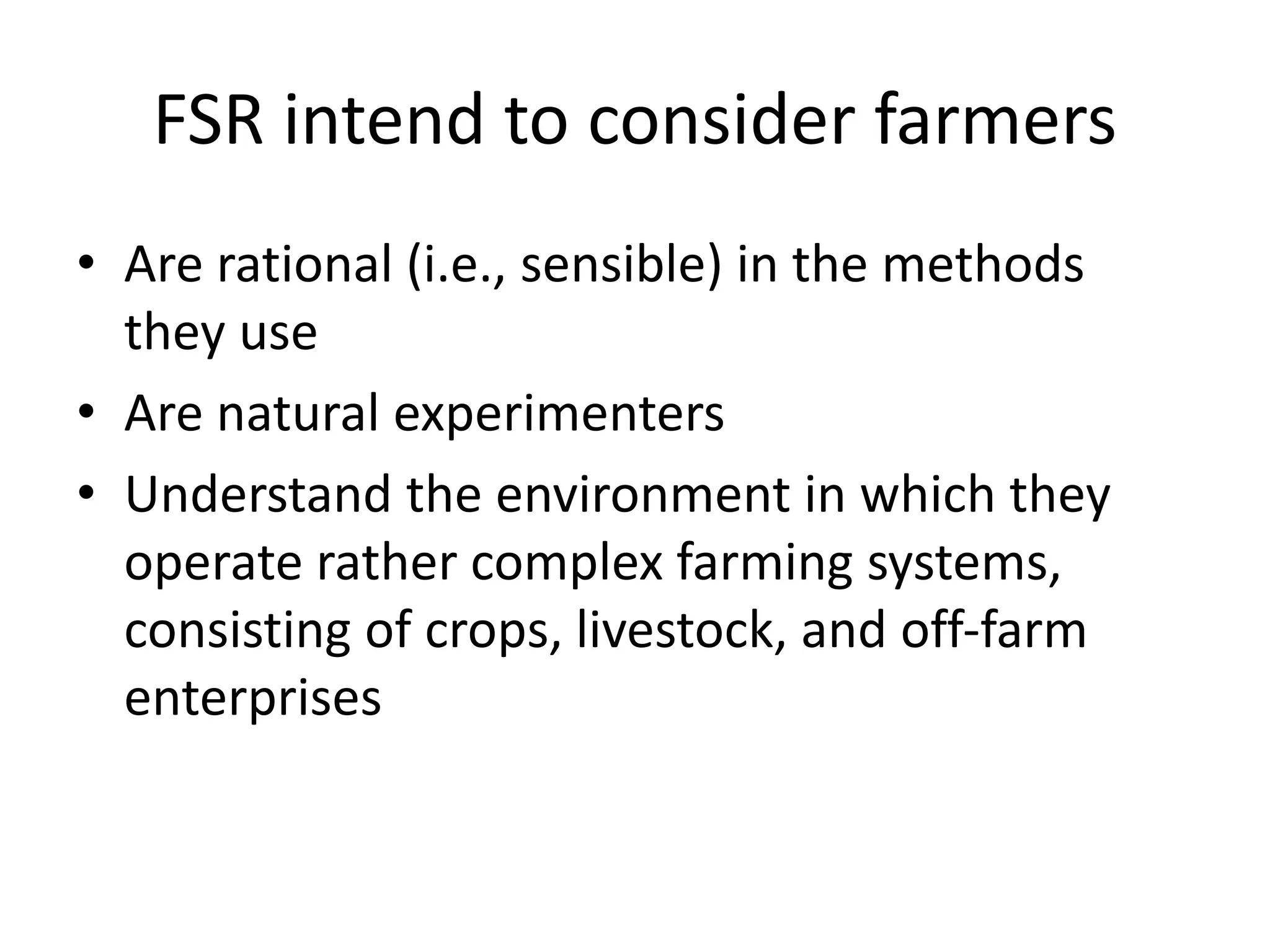 FSR intend to consider farmers
• Are rational (i.e., sensible) in the methods
they use
• Are natural experimenters
• Understand the environment in which they
operate rather complex farming systems,
consisting of crops, livestock, and off-farm
enterprises
 