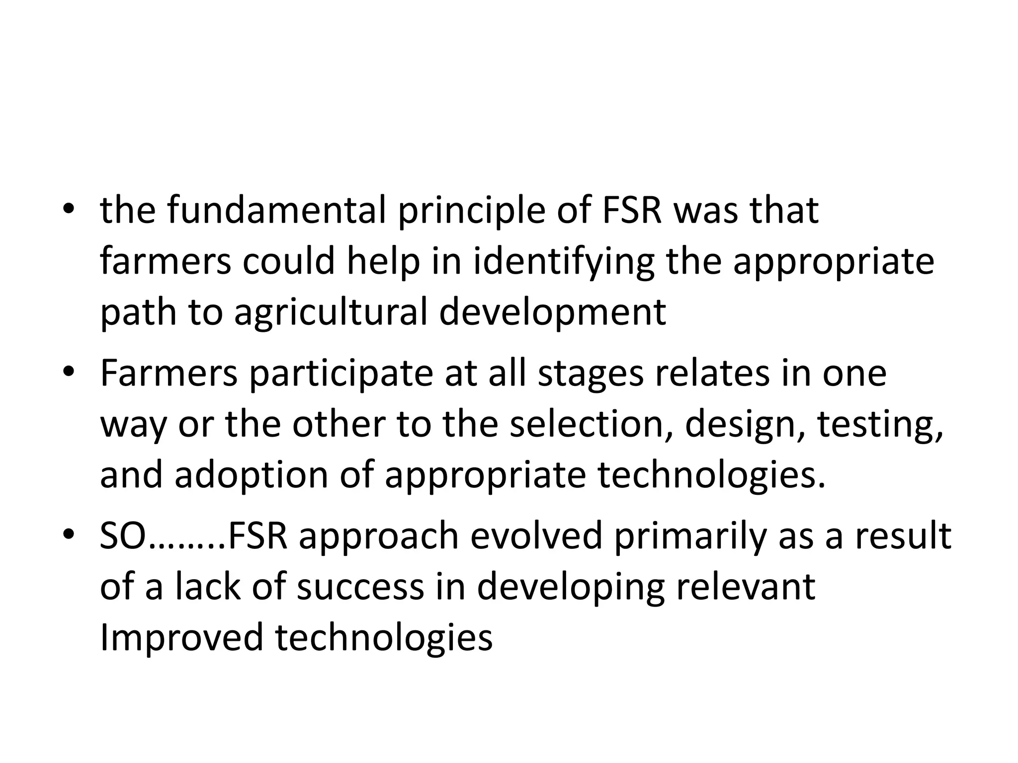 • the fundamental principle of FSR was that
farmers could help in identifying the appropriate
path to agricultural development
• Farmers participate at all stages relates in one
way or the other to the selection, design, testing,
and adoption of appropriate technologies.
• SO……..FSR approach evolved primarily as a result
of a lack of success in developing relevant
Improved technologies
 