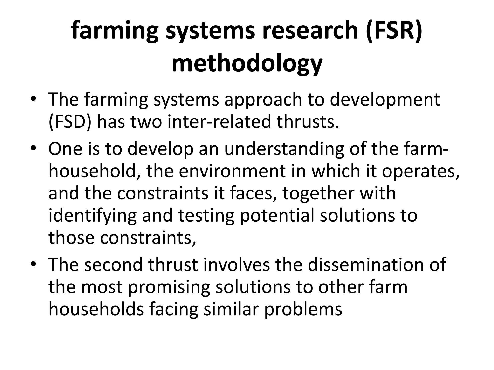 farming systems research (FSR)
methodology
• The farming systems approach to development
(FSD) has two inter-related thrusts.
• One is to develop an understanding of the farm-
household, the environment in which it operates,
and the constraints it faces, together with
identifying and testing potential solutions to
those constraints,
• The second thrust involves the dissemination of
the most promising solutions to other farm
households facing similar problems
 