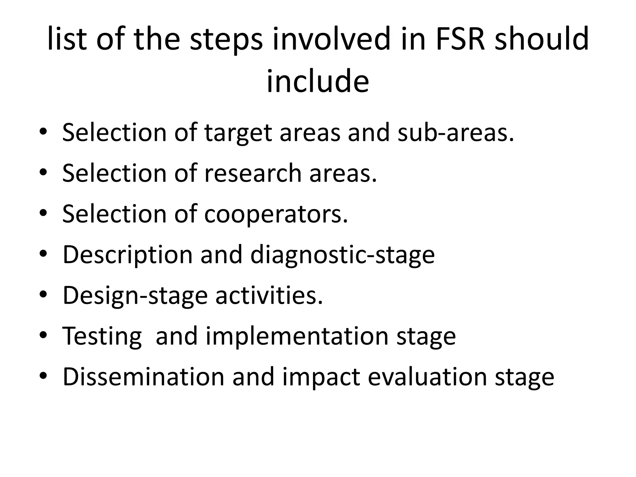 list of the steps involved in FSR should
include
• Selection of target areas and sub-areas.
• Selection of research areas.
• Selection of cooperators.
• Description and diagnostic-stage
• Design-stage activities.
• Testing and implementation stage
• Dissemination and impact evaluation stage
 