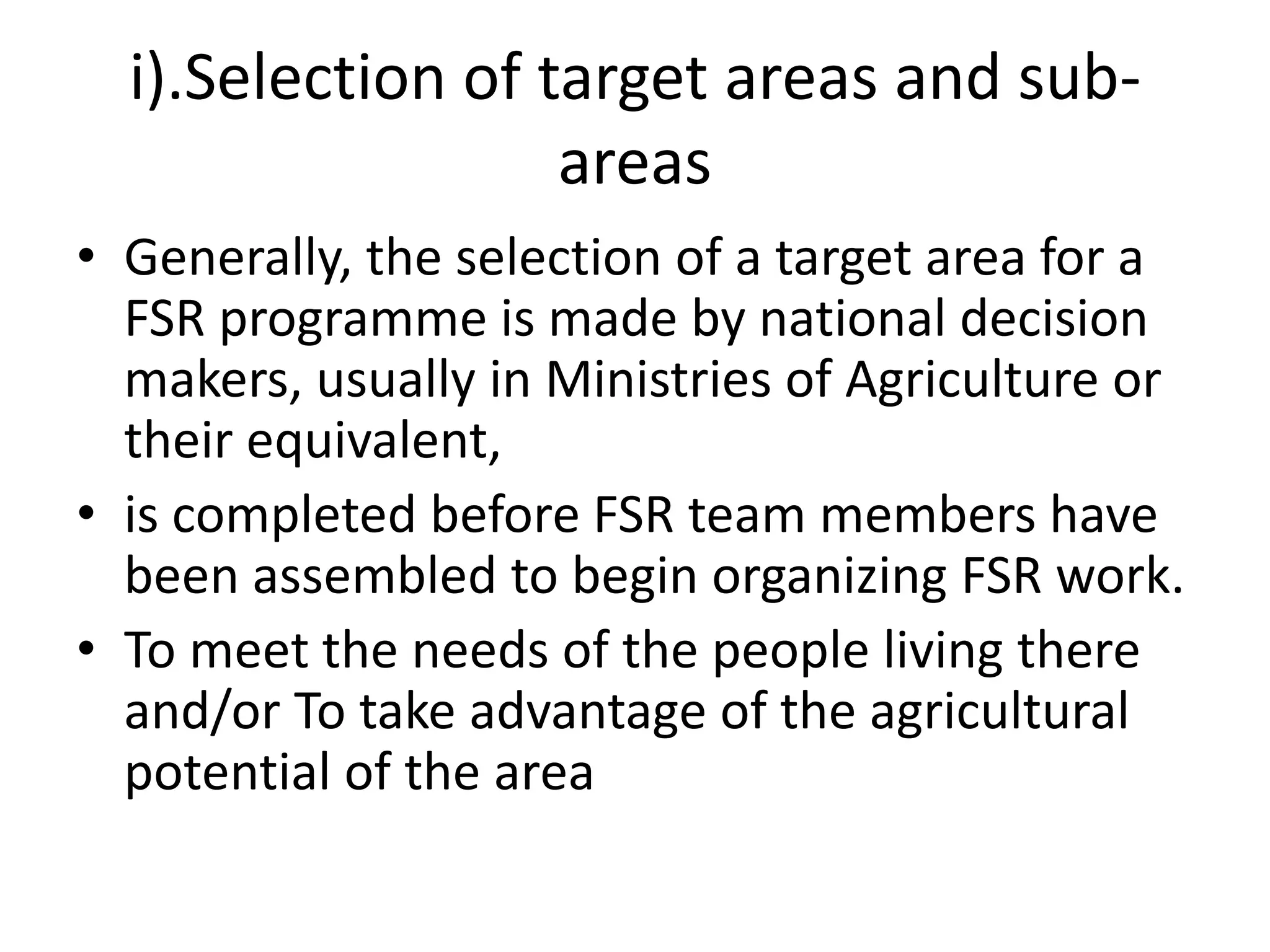 i).Selection of target areas and sub-
areas
• Generally, the selection of a target area for a
FSR programme is made by national decision
makers, usually in Ministries of Agriculture or
their equivalent,
• is completed before FSR team members have
been assembled to begin organizing FSR work.
• To meet the needs of the people living there
and/or To take advantage of the agricultural
potential of the area
 