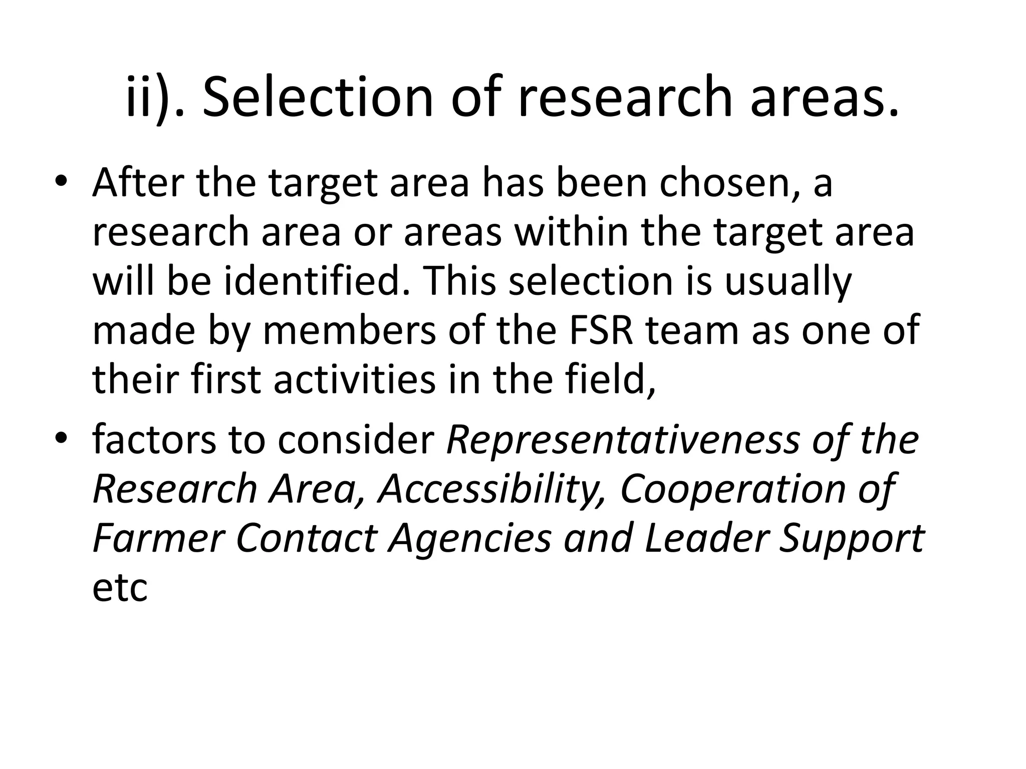 ii). Selection of research areas.
• After the target area has been chosen, a
research area or areas within the target area
will be identified. This selection is usually
made by members of the FSR team as one of
their first activities in the field,
• factors to consider Representativeness of the
Research Area, Accessibility, Cooperation of
Farmer Contact Agencies and Leader Support
etc
 