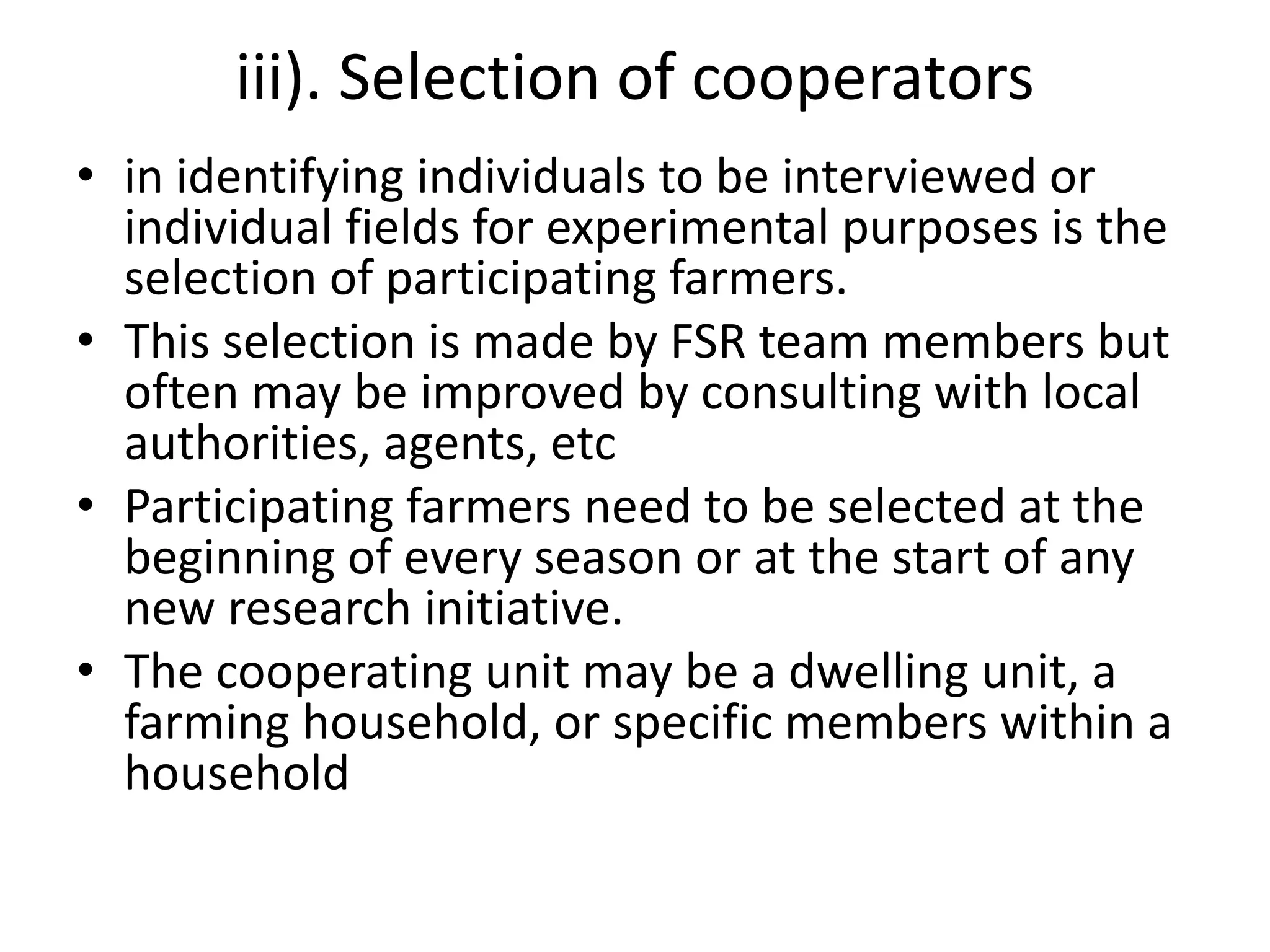 iii). Selection of cooperators
• in identifying individuals to be interviewed or
individual fields for experimental purposes is the
selection of participating farmers.
• This selection is made by FSR team members but
often may be improved by consulting with local
authorities, agents, etc
• Participating farmers need to be selected at the
beginning of every season or at the start of any
new research initiative.
• The cooperating unit may be a dwelling unit, a
farming household, or specific members within a
household
 