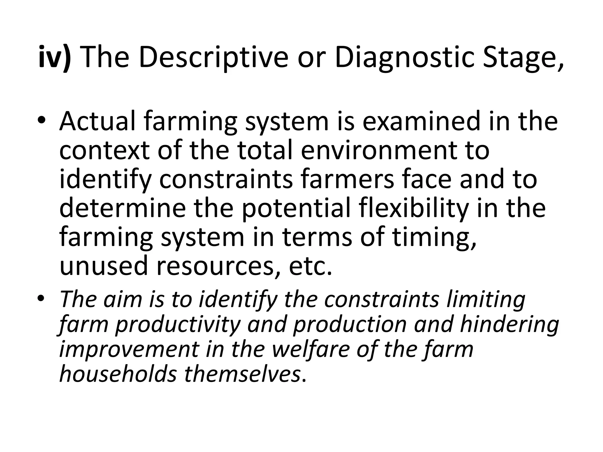 iv) The Descriptive or Diagnostic Stage,
• Actual farming system is examined in the
context of the total environment to
identify constraints farmers face and to
determine the potential flexibility in the
farming system in terms of timing,
unused resources, etc.
• The aim is to identify the constraints limiting
farm productivity and production and hindering
improvement in the welfare of the farm
households themselves.
 