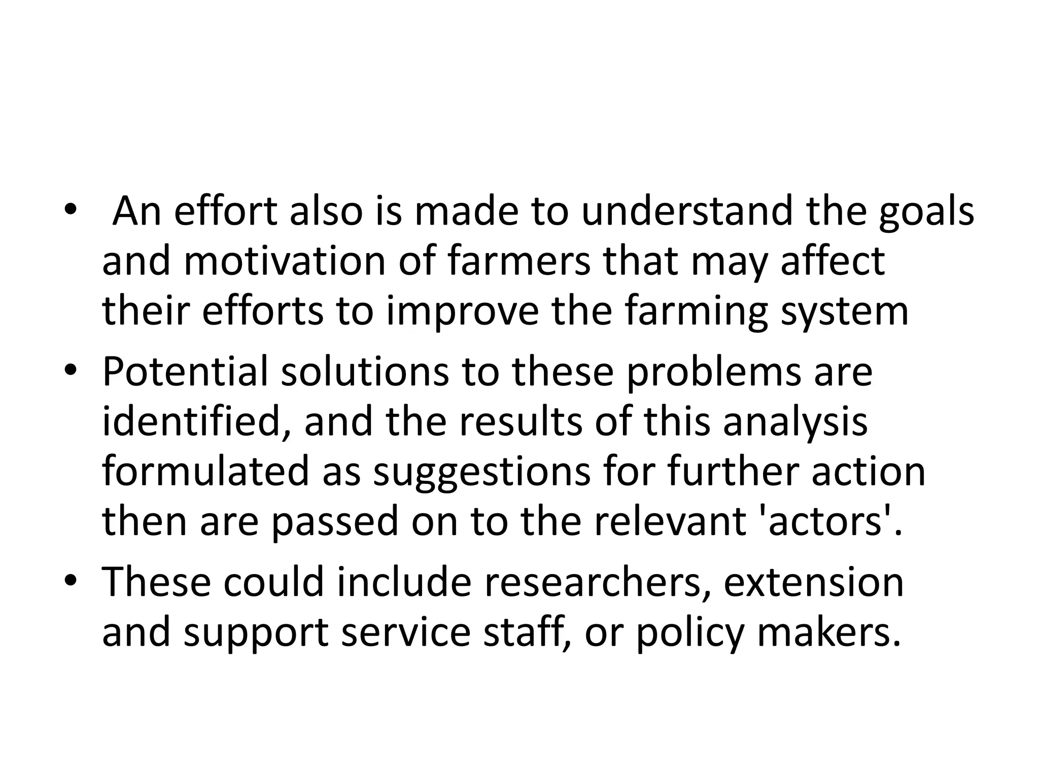 • An effort also is made to understand the goals
and motivation of farmers that may affect
their efforts to improve the farming system
• Potential solutions to these problems are
identified, and the results of this analysis
formulated as suggestions for further action
then are passed on to the relevant 'actors'.
• These could include researchers, extension
and support service staff, or policy makers.
 