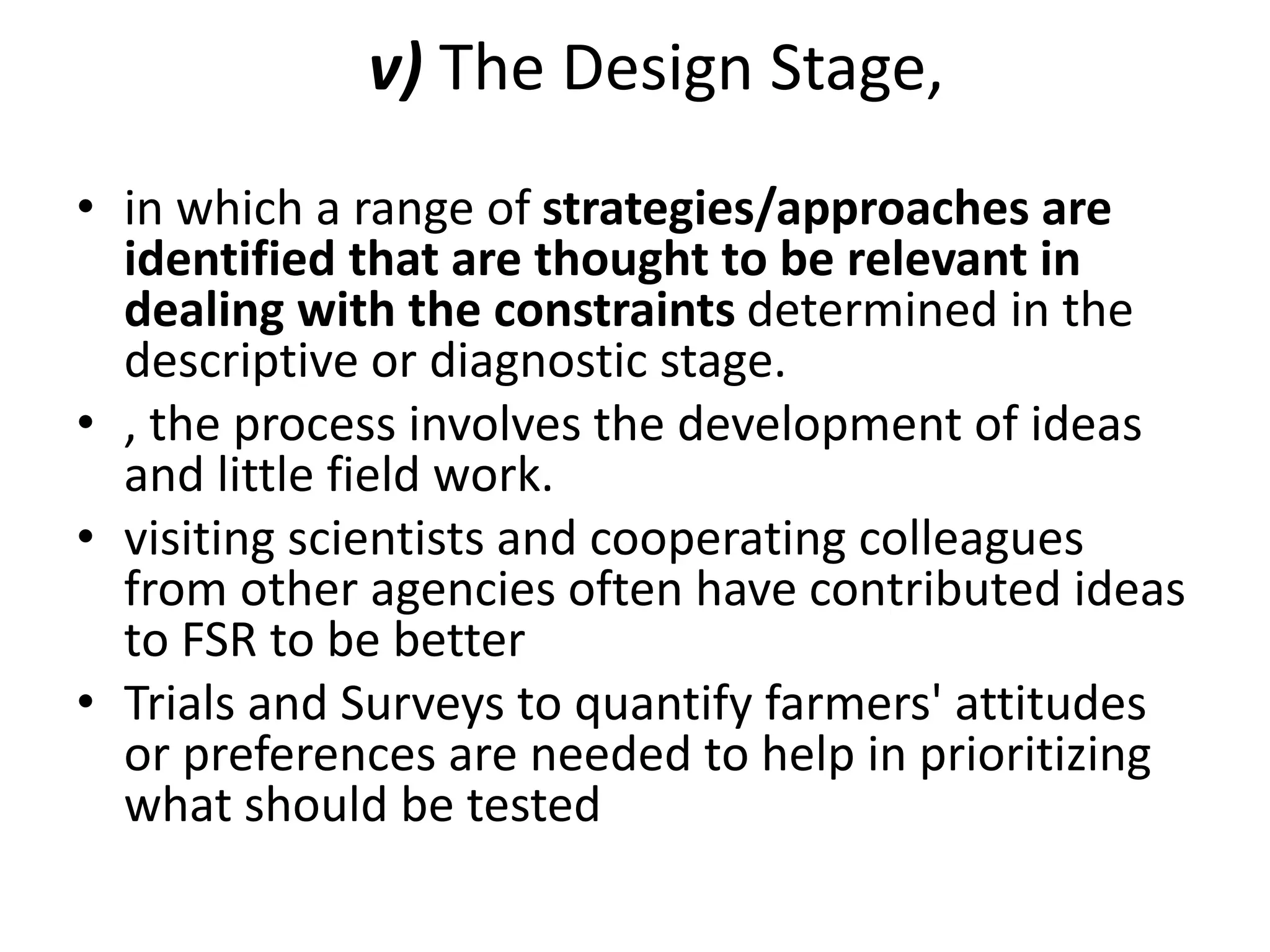 v) The Design Stage,
• in which a range of strategies/approaches are
identified that are thought to be relevant in
dealing with the constraints determined in the
descriptive or diagnostic stage.
• , the process involves the development of ideas
and little field work.
• visiting scientists and cooperating colleagues
from other agencies often have contributed ideas
to FSR to be better
• Trials and Surveys to quantify farmers' attitudes
or preferences are needed to help in prioritizing
what should be tested
 