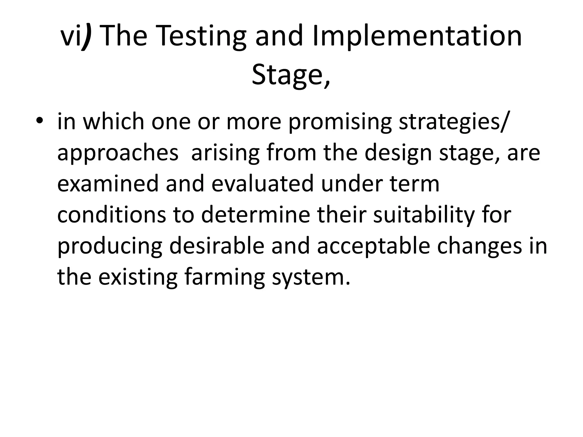 vi) The Testing and Implementation
Stage,
• in which one or more promising strategies/
approaches arising from the design stage, are
examined and evaluated under term
conditions to determine their suitability for
producing desirable and acceptable changes in
the existing farming system.
 