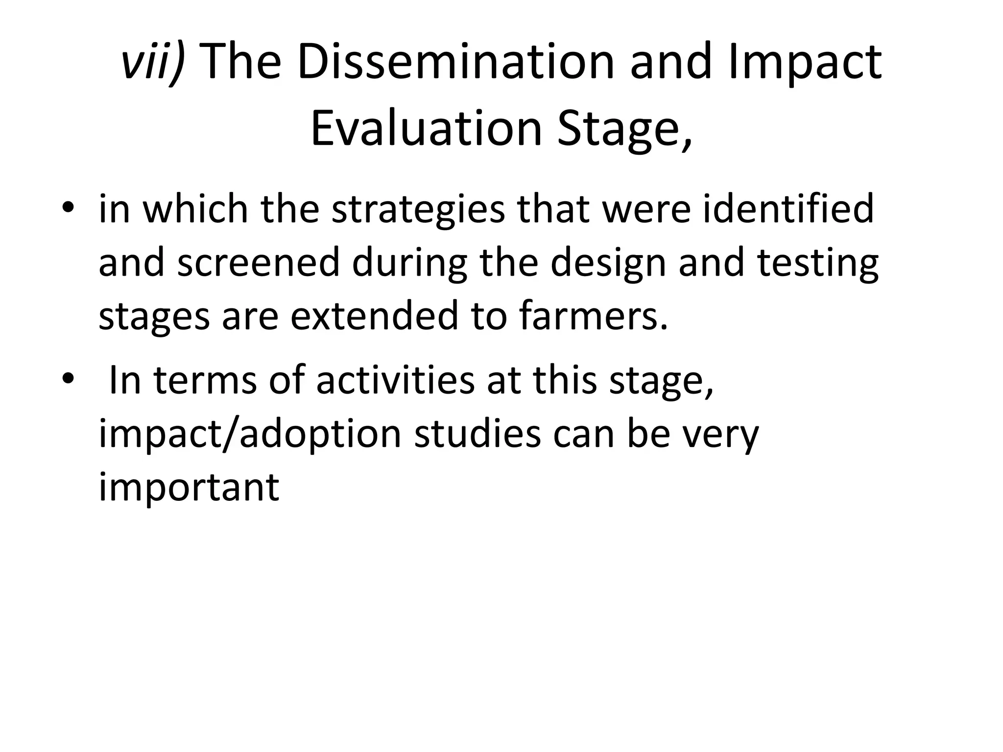 vii) The Dissemination and Impact
Evaluation Stage,
• in which the strategies that were identified
and screened during the design and testing
stages are extended to farmers.
• In terms of activities at this stage,
impact/adoption studies can be very
important
 