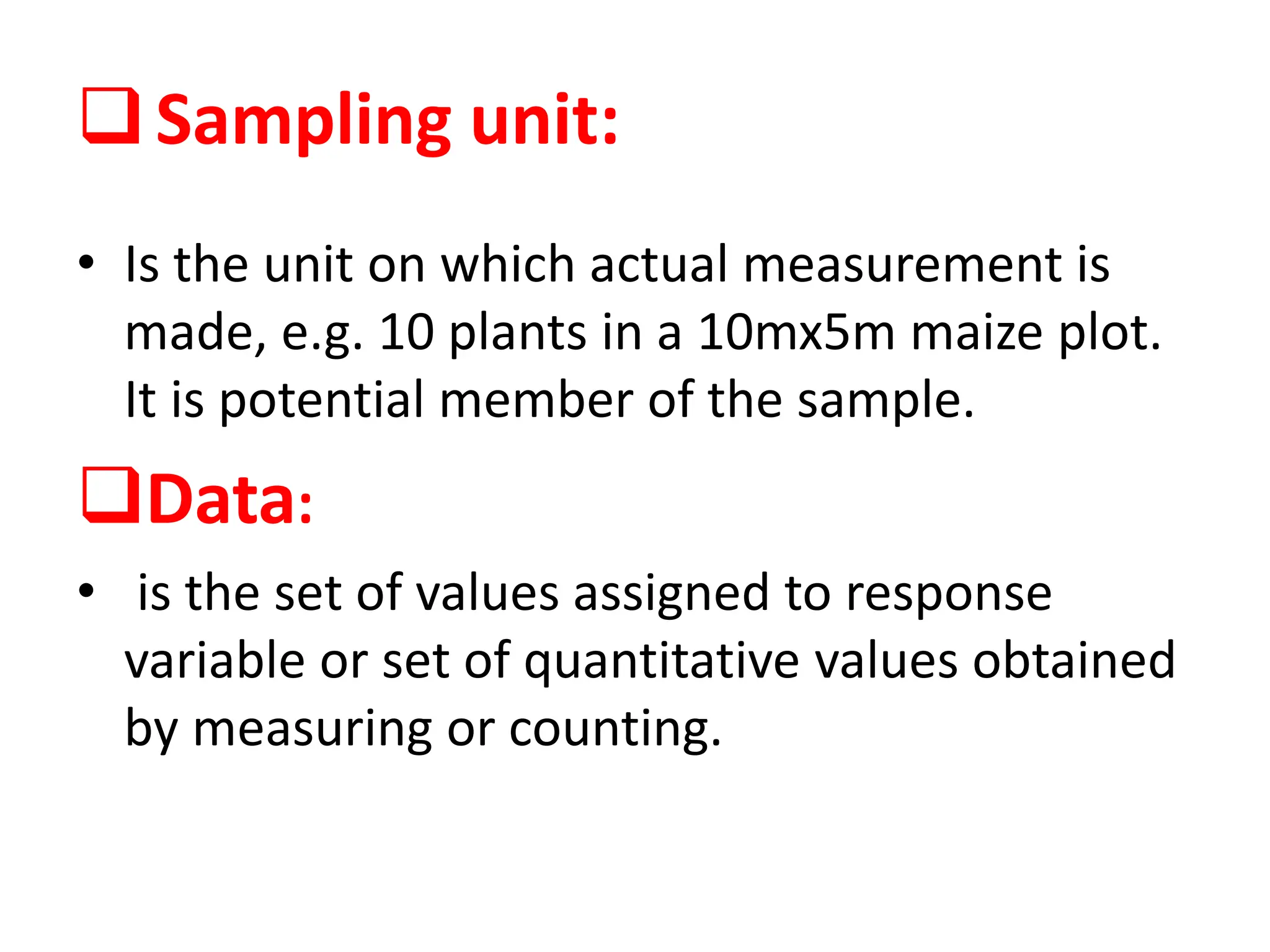 Sampling unit:
• Is the unit on which actual measurement is
made, e.g. 10 plants in a 10mx5m maize plot.
It is potential member of the sample.
Data:
• is the set of values assigned to response
variable or set of quantitative values obtained
by measuring or counting.
 
