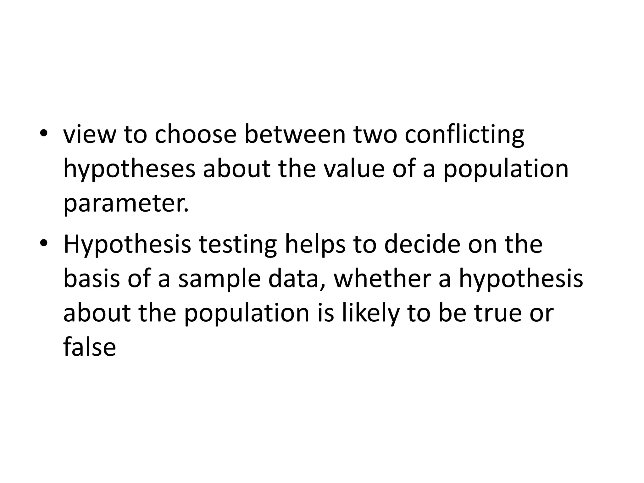 • view to choose between two conflicting
hypotheses about the value of a population
parameter.
• Hypothesis testing helps to decide on the
basis of a sample data, whether a hypothesis
about the population is likely to be true or
false
 