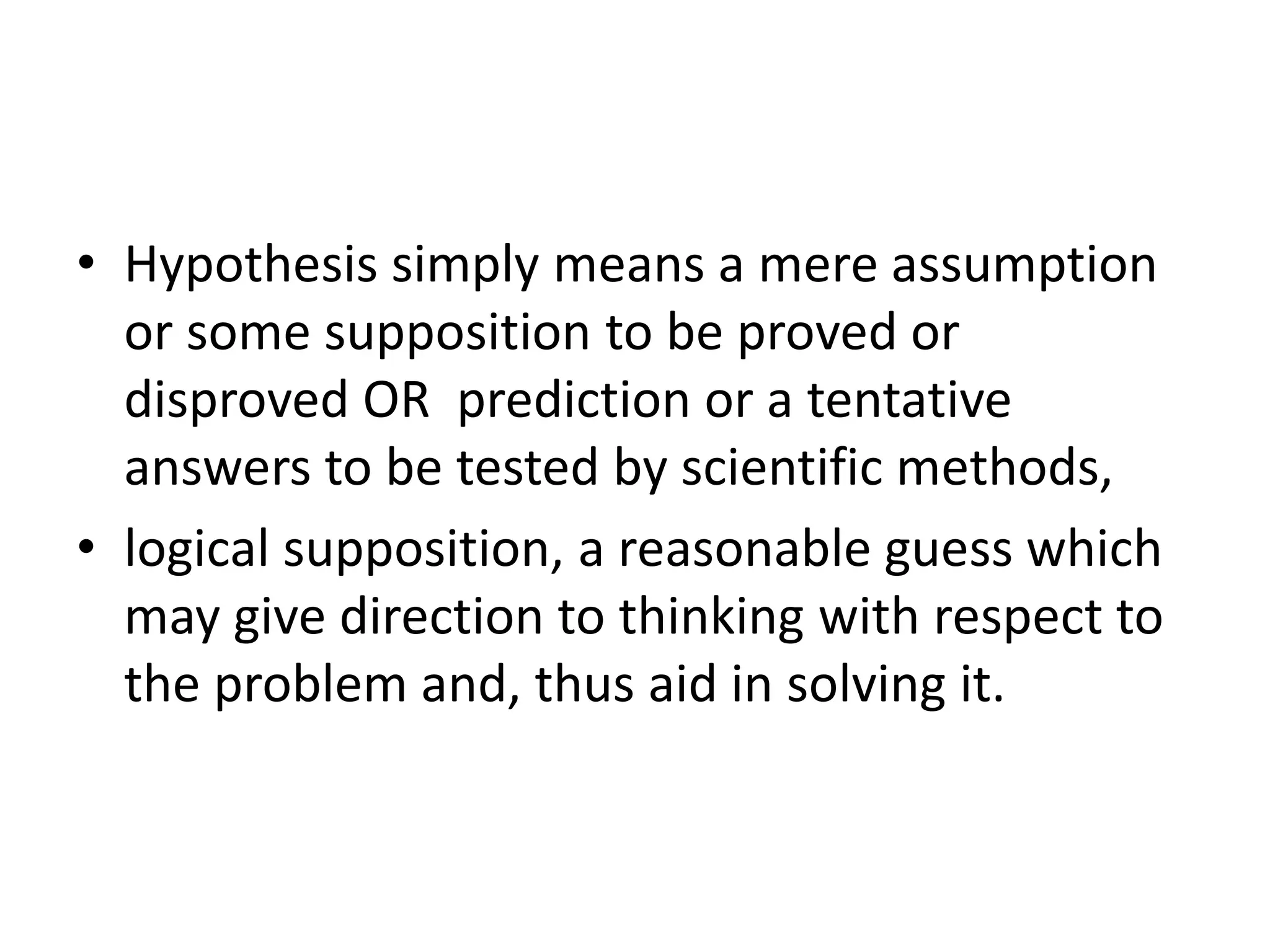 • Hypothesis simply means a mere assumption
or some supposition to be proved or
disproved OR prediction or a tentative
answers to be tested by scientific methods,
• logical supposition, a reasonable guess which
may give direction to thinking with respect to
the problem and, thus aid in solving it.
 