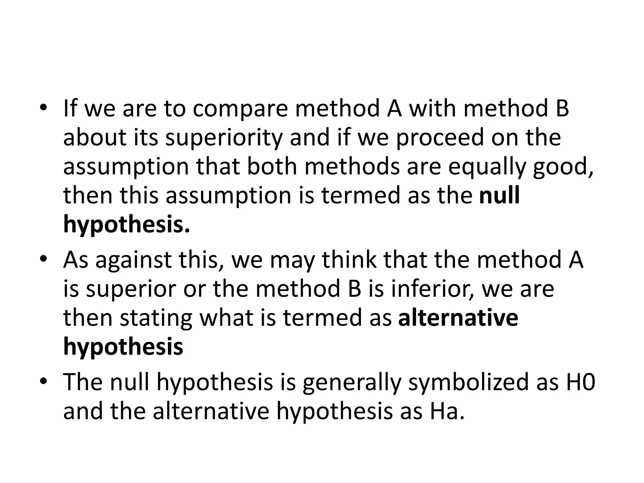 • If we are to compare method A with method B
about its superiority and if we proceed on the
assumption that both methods are equally good,
then this assumption is termed as the null
hypothesis.
• As against this, we may think that the method A
is superior or the method B is inferior, we are
then stating what is termed as alternative
hypothesis
• The null hypothesis is generally symbolized as H0
and the alternative hypothesis as Ha.
 