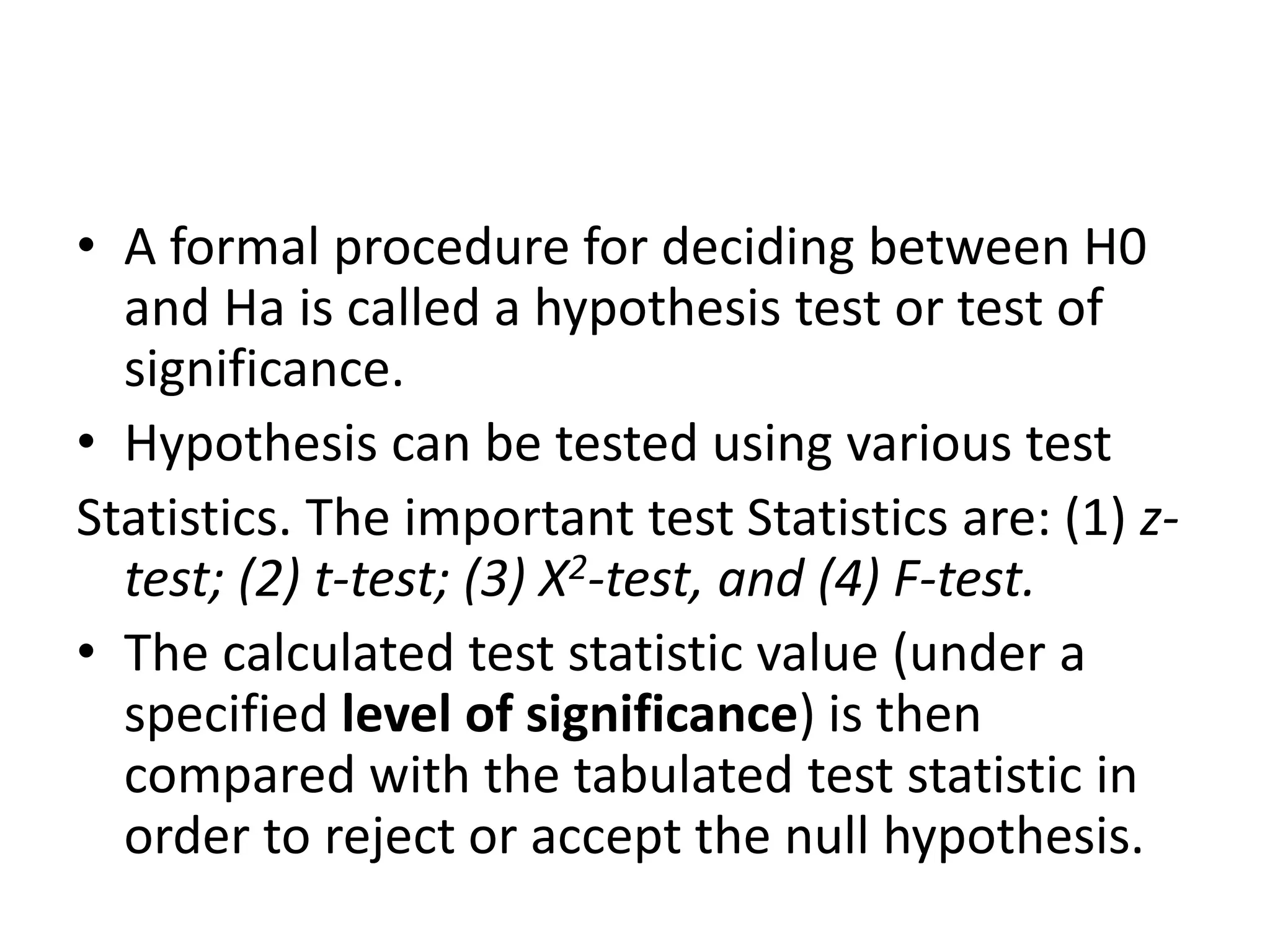 • A formal procedure for deciding between H0
and Ha is called a hypothesis test or test of
significance.
• Hypothesis can be tested using various test
Statistics. The important test Statistics are: (1) z-
test; (2) t-test; (3) X2-test, and (4) F-test.
• The calculated test statistic value (under a
specified level of significance) is then
compared with the tabulated test statistic in
order to reject or accept the null hypothesis.
 