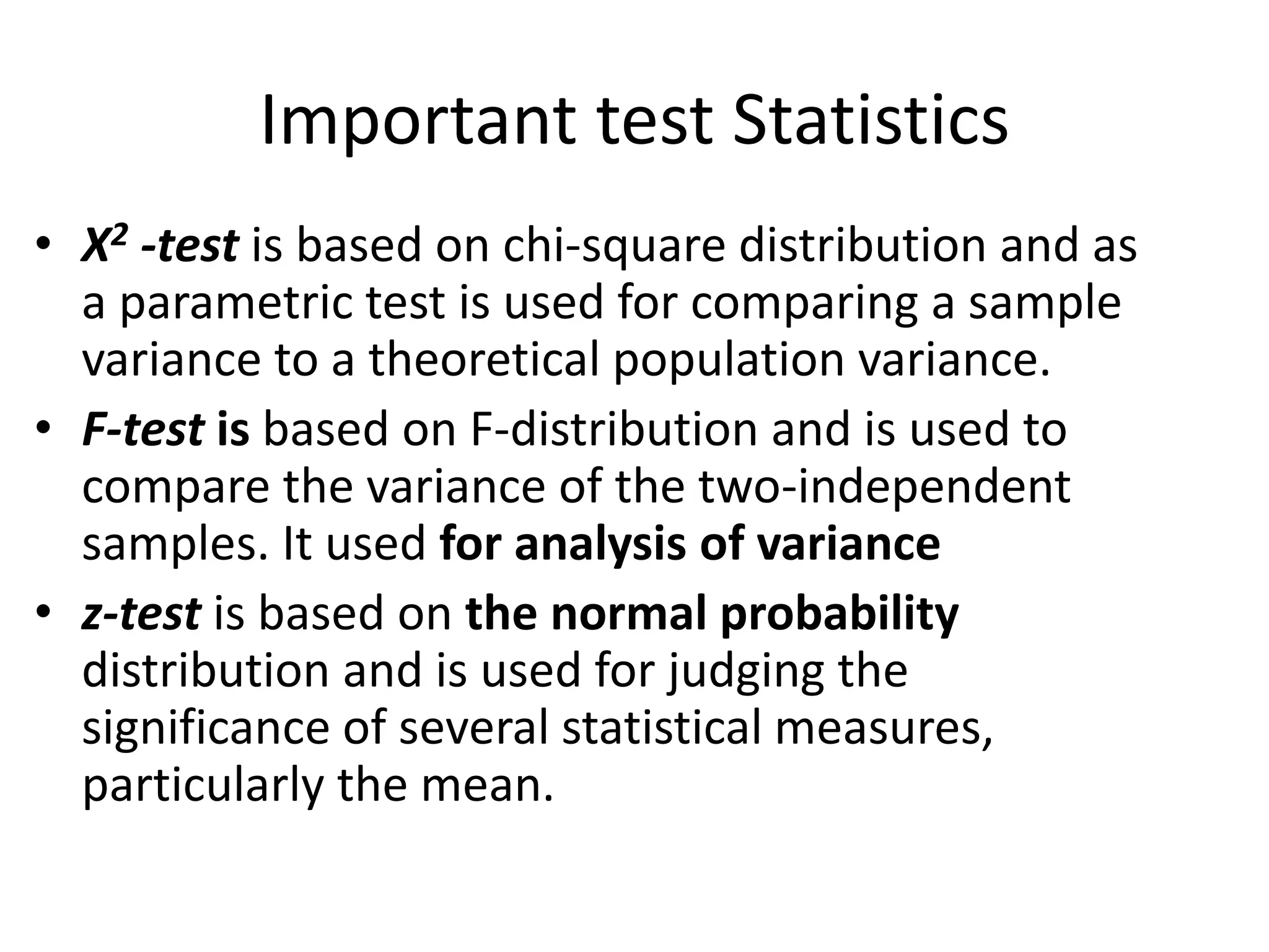 Important test Statistics
• X2 -test is based on chi-square distribution and as
a parametric test is used for comparing a sample
variance to a theoretical population variance.
• F-test is based on F-distribution and is used to
compare the variance of the two-independent
samples. It used for analysis of variance
• z-test is based on the normal probability
distribution and is used for judging the
significance of several statistical measures,
particularly the mean.
 